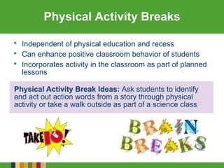 Physical Activity Break Ideas: Ask students to identify
and act out action words from a story through physical
activity or take a walk outside as part of a science class
Physical Activity Breaks
• Independent of physical education and recess
• Can enhance positive classroom behavior of students
• Incorporates activity in the classroom as part of planned
lessons
 