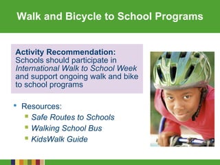 Walk and Bicycle to School Programs
• Resources:
 Safe Routes to Schools
 Walking School Bus
 KidsWalk Guide
Activity Recommendation:
Schools should participate in
International Walk to School Week
and support ongoing walk and bike
to school programs
 