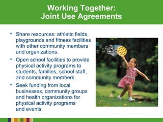 Working Together:
Joint Use Agreements
• Share resources: athletic fields,
playgrounds and fitness facilities
with other community members
and organizations.
• Open school facilities to provide
physical activity programs to
students, families, school staff,
and community members.
• Seek funding from local
businesses, community groups
and health organizations for
physical activity programs
and events
 