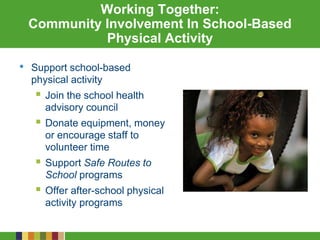 Working Together:
Community Involvement In School-Based
Physical Activity
• Support school-based
physical activity
 Join the school health
advisory council
 Donate equipment, money
or encourage staff to
volunteer time
 Support Safe Routes to
School programs
 Offer after-school physical
activity programs
 