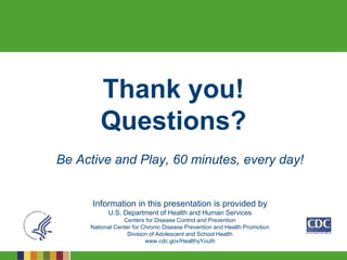 Thank you!
Questions?
Be Active and Play, 60 minutes, every day!
Information in this presentation is provided by
U.S. Department of Health and Human Services
Centers for Disease Control and Prevention
National Center for Chronic Disease Prevention and Health Promotion
Division of Adolescent and School Health
www.cdc.gov/HealthyYouth
 