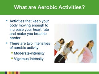 What are Aerobic Activities?
• Activities that keep your
body moving enough to
increase your heart rate
and make you breathe
harder
• There are two intensities
of aerobic activity:
 Moderate-intensity
 Vigorous-intensity
 
