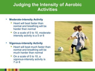 Judging the Intensity of Aerobic
Activities
• Moderate-intensity Activity
 Heart will beat faster than
normal and breathing will be
harder than normal
 On a scale of 0 to 10, moderate-
intensity activity is a 5 or 6
• Vigorous-intensity Activity
 Heart will beat much faster than
normal and breathing will be
much harder than normal
 On a scale of 0 to 10, a
vigorous-intensity activity is
7 or 8
 