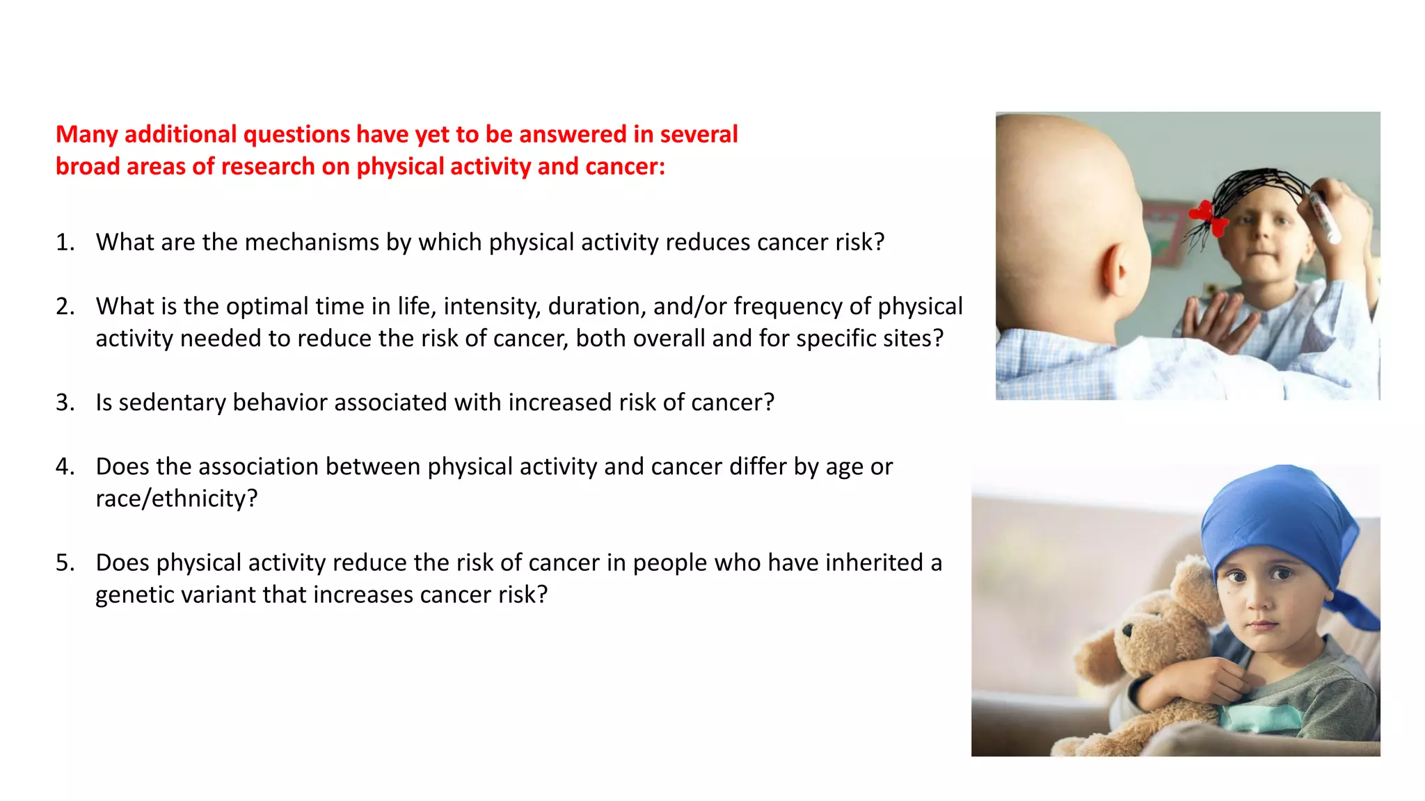 1. What are the mechanisms by which physical activity reduces cancer risk?
2. What is the optimal time in life, intensity, duration, and/or frequency of physical
activity needed to reduce the risk of cancer, both overall and for specific sites?
3. Is sedentary behavior associated with increased risk of cancer?
4. Does the association between physical activity and cancer differ by age or
race/ethnicity?
5. Does physical activity reduce the risk of cancer in people who have inherited a
genetic variant that increases cancer risk?
Many additional questions have yet to be answered in several
broad areas of research on physical activity and cancer:
 