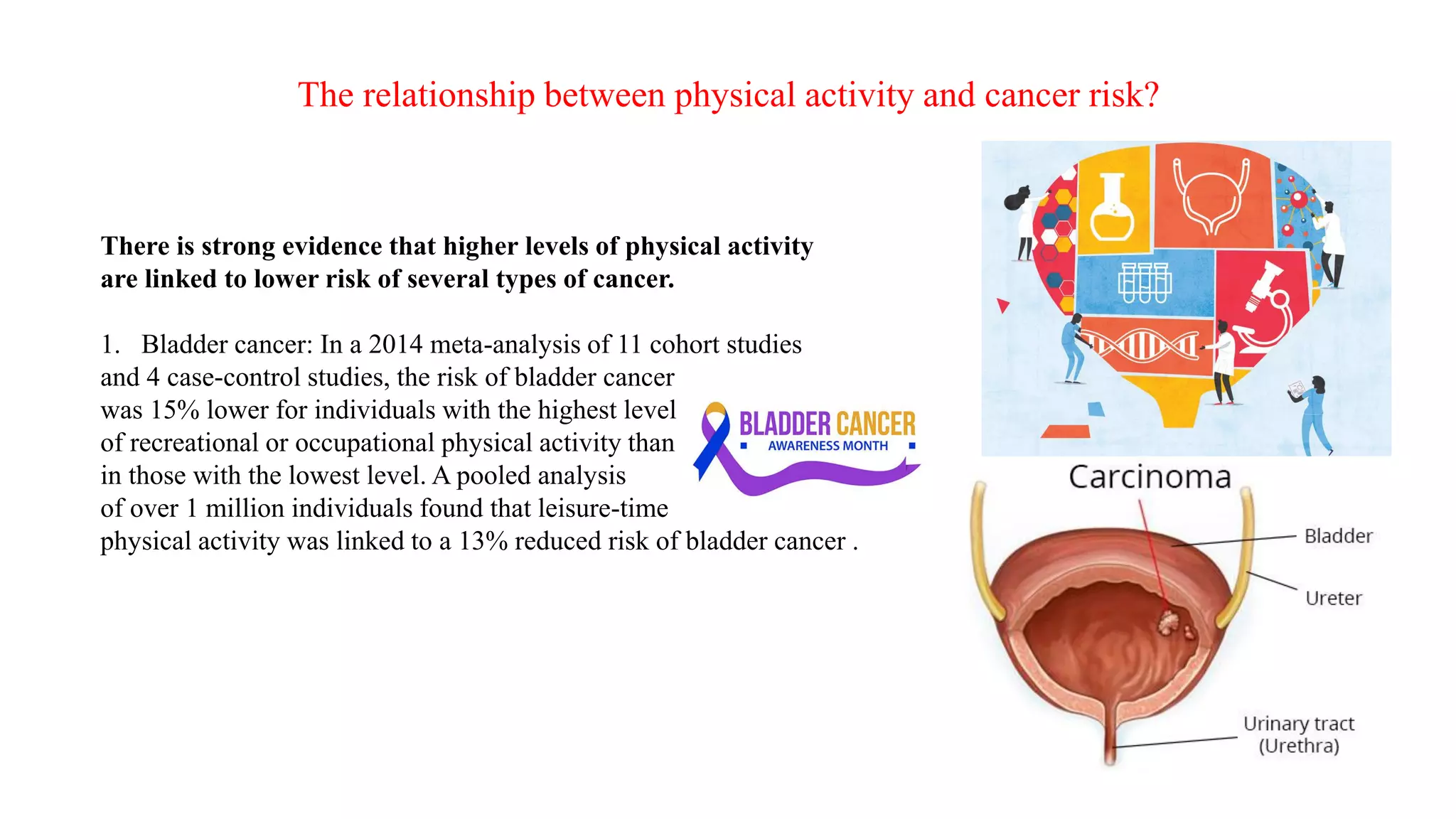 There is strong evidence that higher levels of physical activity
are linked to lower risk of several types of cancer.
1. Bladder cancer: In a 2014 meta-analysis of 11 cohort studies
and 4 case-control studies, the risk of bladder cancer
was 15% lower for individuals with the highest level
of recreational or occupational physical activity than
in those with the lowest level. A pooled analysis
of over 1 million individuals found that leisure-time
physical activity was linked to a 13% reduced risk of bladder cancer .
The relationship between physical activity and cancer risk?
 