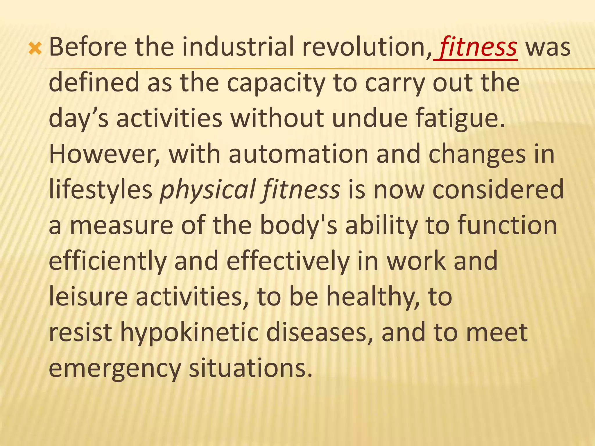  Before the industrial revolution, fitness was
defined as the capacity to carry out the
day’s activities without undue fatigue.
However, with automation and changes in
lifestyles physical fitness is now considered
a measure of the body's ability to function
efficiently and effectively in work and
leisure activities, to be healthy, to
resist hypokinetic diseases, and to meet
emergency situations.
 