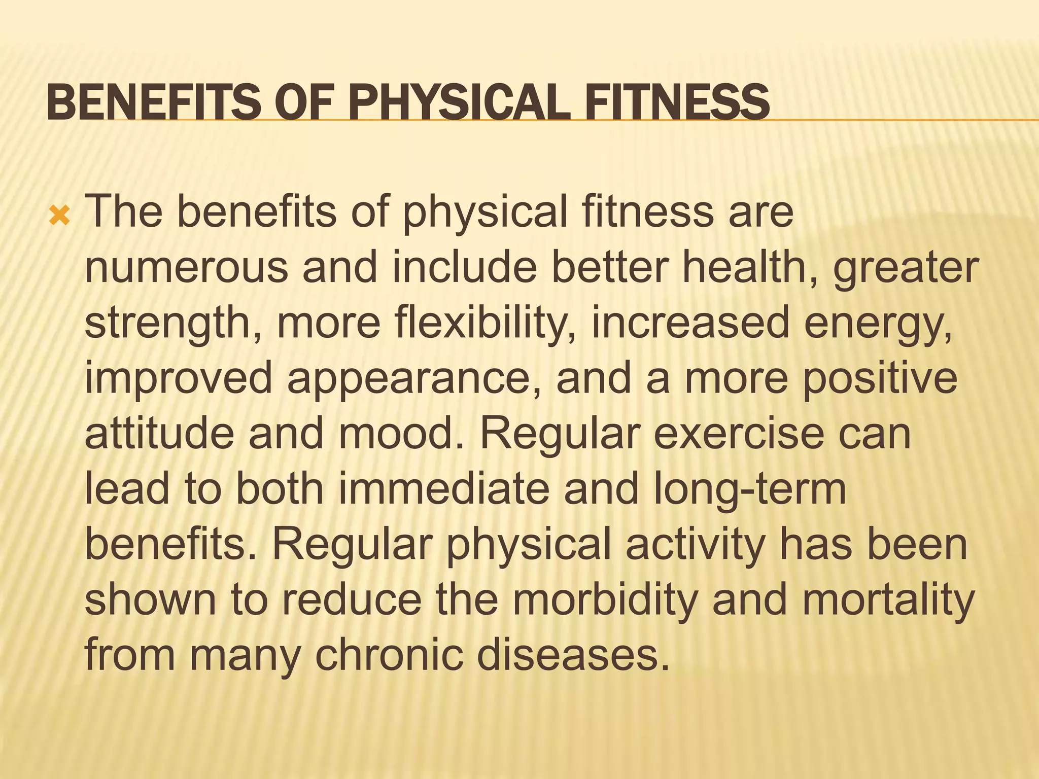 BENEFITS OF PHYSICAL FITNESS
 The benefits of physical fitness are
numerous and include better health, greater
strength, more flexibility, increased energy,
improved appearance, and a more positive
attitude and mood. Regular exercise can
lead to both immediate and long-term
benefits. Regular physical activity has been
shown to reduce the morbidity and mortality
from many chronic diseases.
 