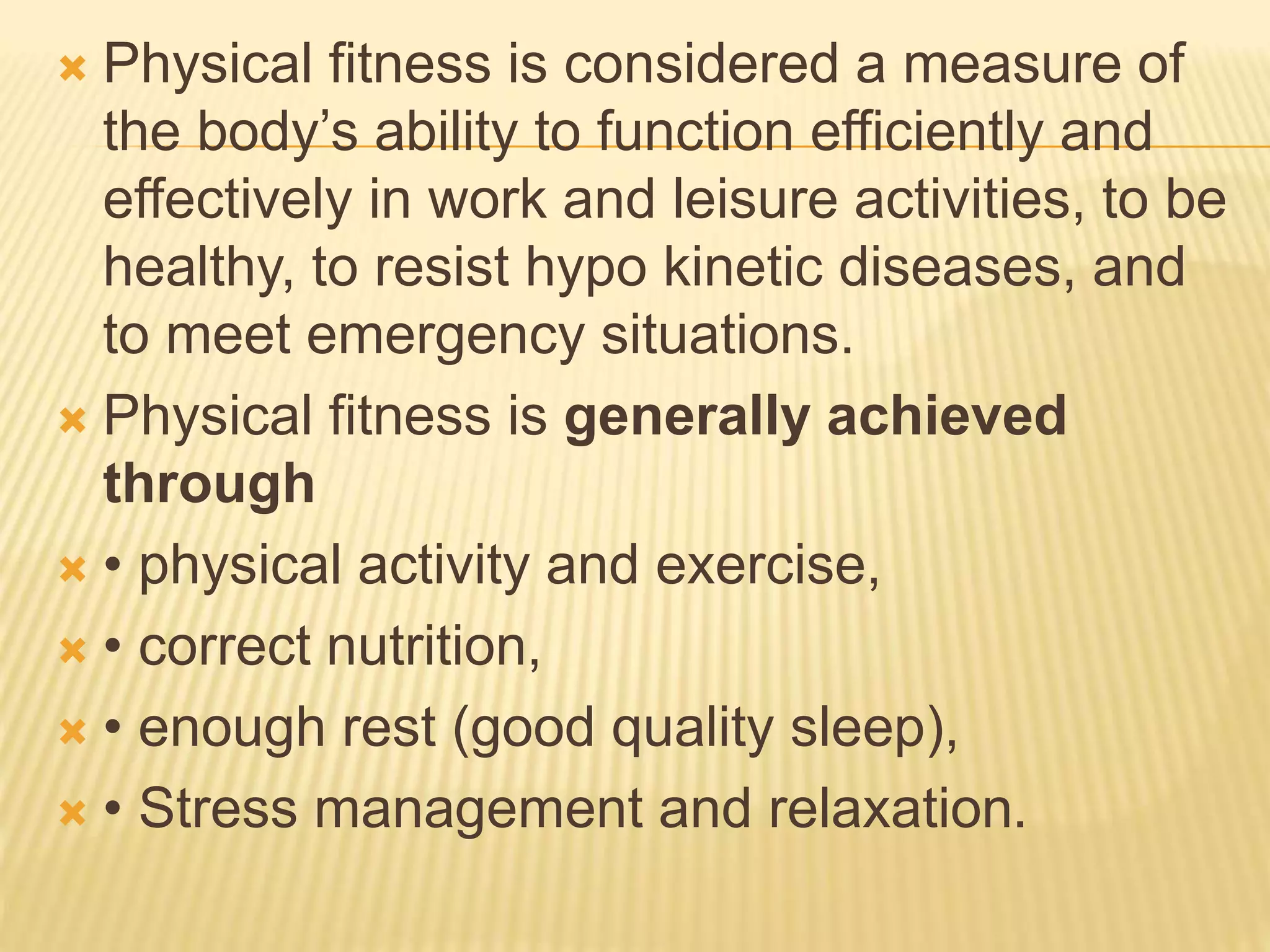  Physical fitness is considered a measure of
the body’s ability to function efficiently and
effectively in work and leisure activities, to be
healthy, to resist hypo kinetic diseases, and
to meet emergency situations.
 Physical fitness is generally achieved
through
 • physical activity and exercise,
 • correct nutrition,
 • enough rest (good quality sleep),
 • Stress management and relaxation.
 