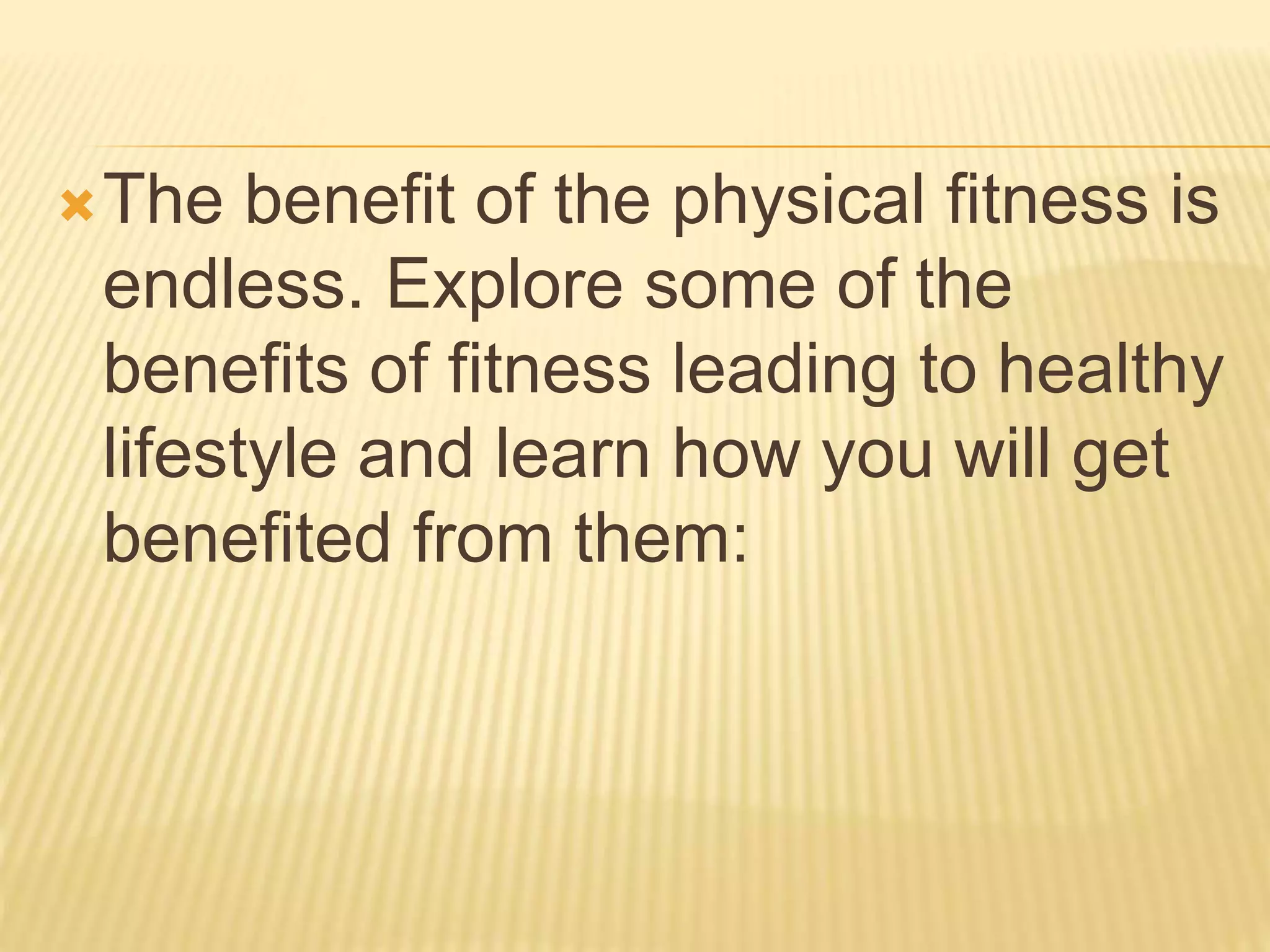 The benefit of the physical fitness is
endless. Explore some of the
benefits of fitness leading to healthy
lifestyle and learn how you will get
benefited from them:
 
