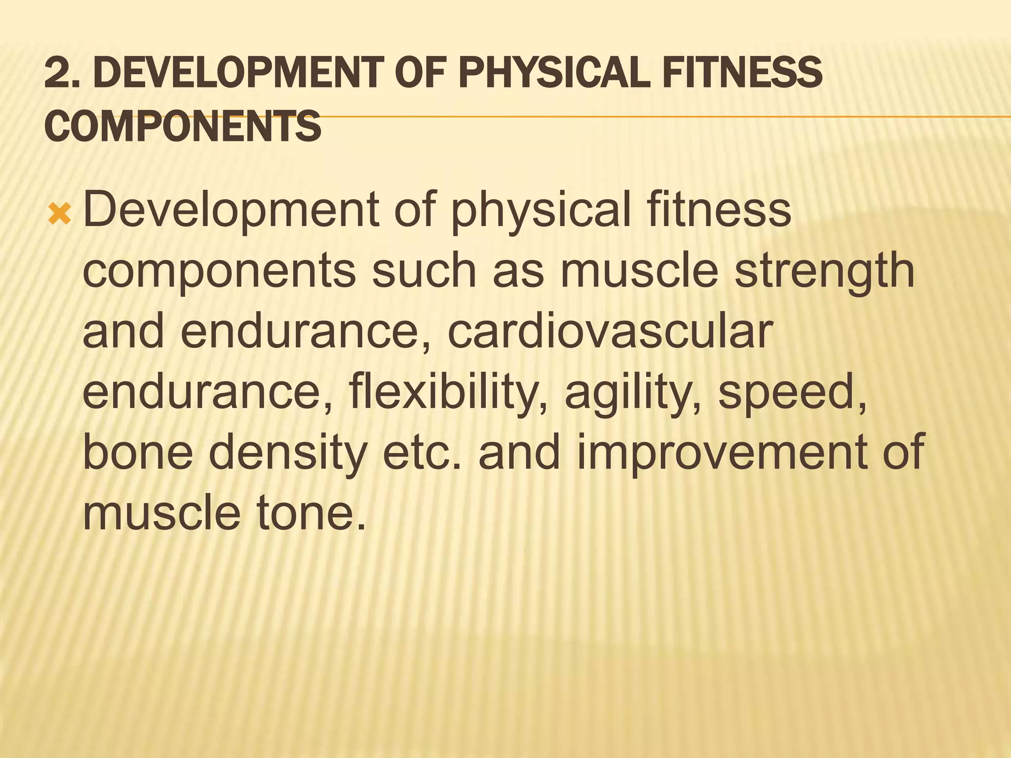 2. DEVELOPMENT OF PHYSICAL FITNESS
COMPONENTS
 Development of physical fitness
components such as muscle strength
and endurance, cardiovascular
endurance, flexibility, agility, speed,
bone density etc. and improvement of
muscle tone.
 