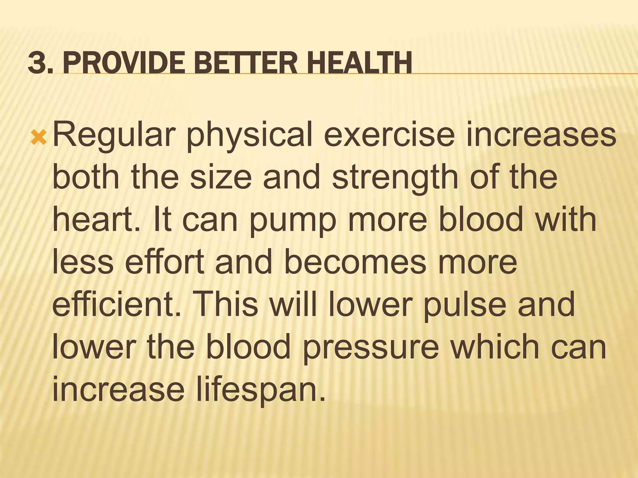 3. PROVIDE BETTER HEALTH
Regular physical exercise increases
both the size and strength of the
heart. It can pump more blood with
less effort and becomes more
efficient. This will lower pulse and
lower the blood pressure which can
increase lifespan.
 