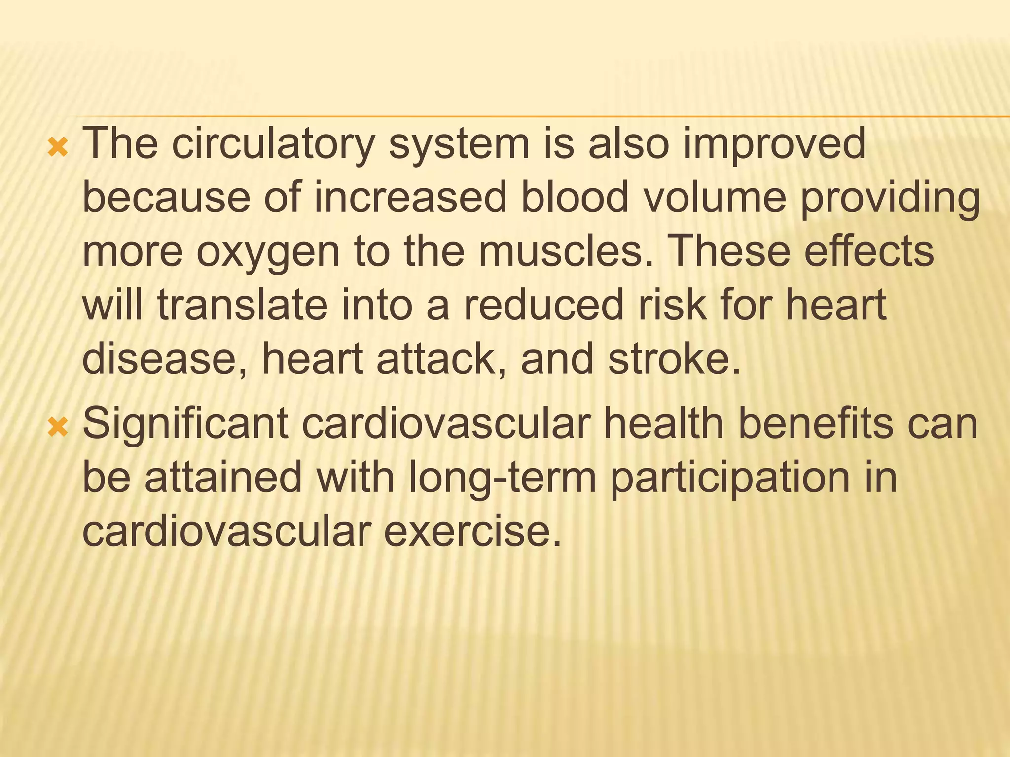  The circulatory system is also improved
because of increased blood volume providing
more oxygen to the muscles. These effects
will translate into a reduced risk for heart
disease, heart attack, and stroke.
 Significant cardiovascular health benefits can
be attained with long-term participation in
cardiovascular exercise.
 