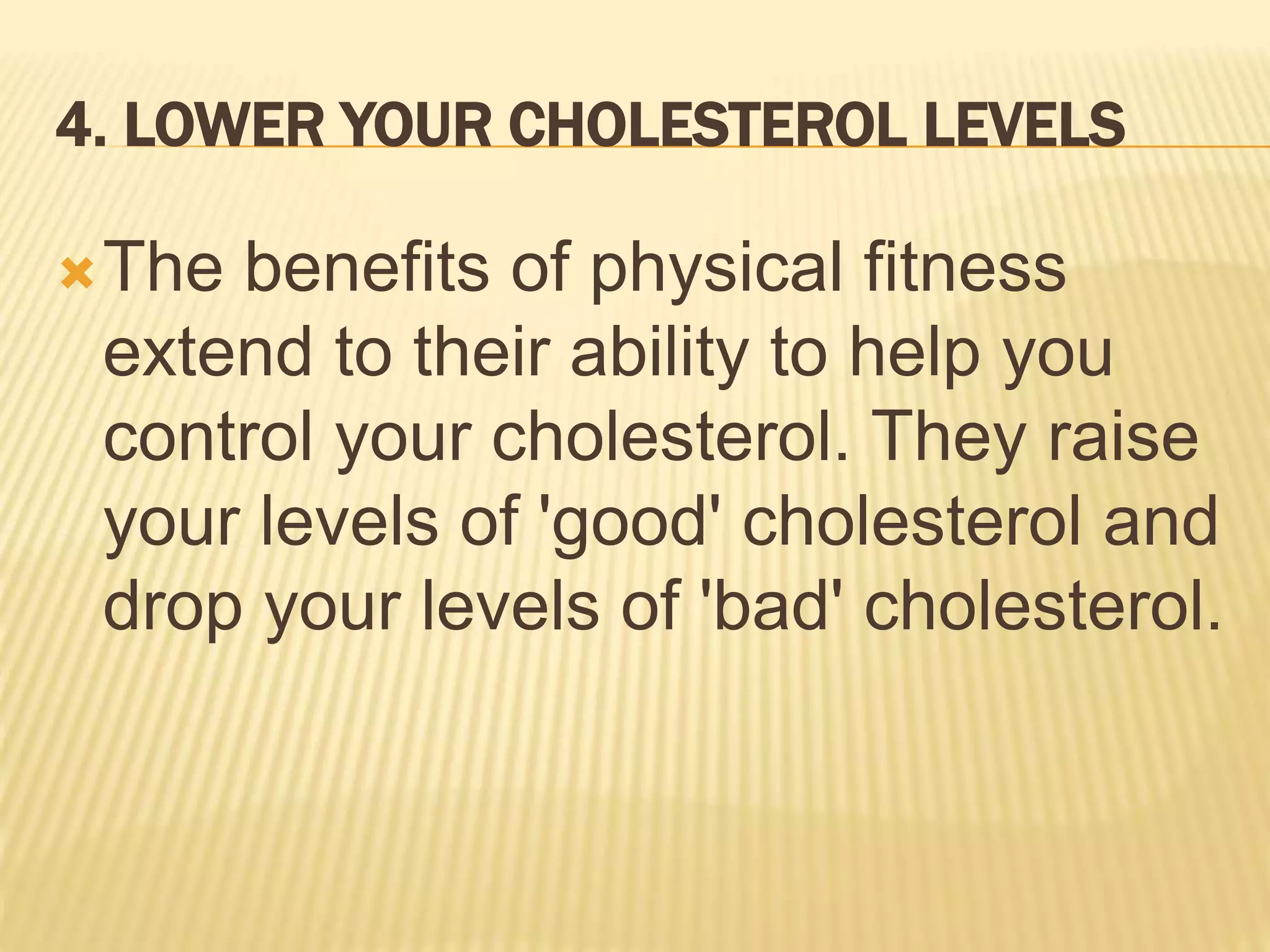 4. LOWER YOUR CHOLESTEROL LEVELS
The benefits of physical fitness
extend to their ability to help you
control your cholesterol. They raise
your levels of 'good' cholesterol and
drop your levels of 'bad' cholesterol.
 