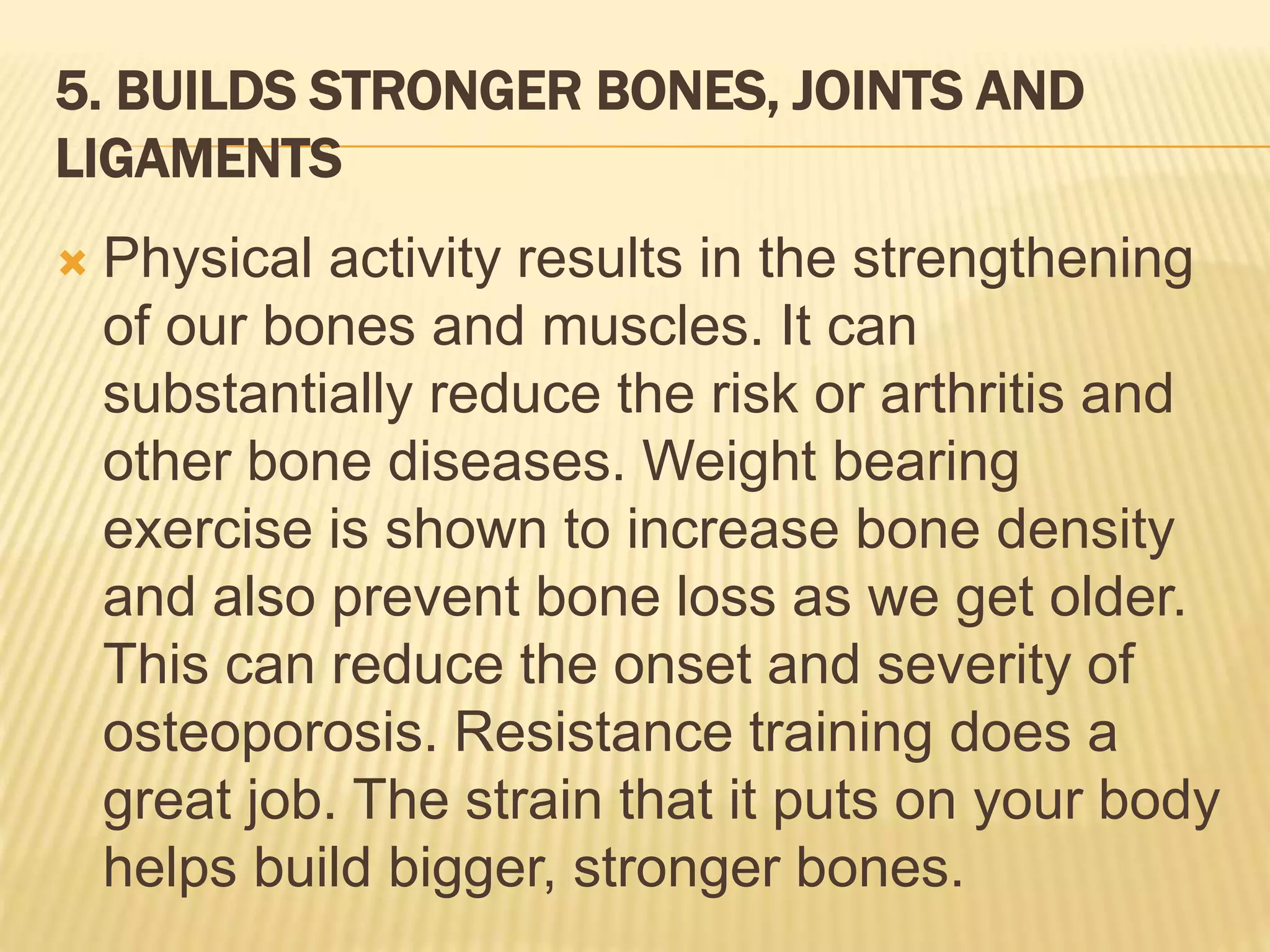 5. BUILDS STRONGER BONES, JOINTS AND
LIGAMENTS
 Physical activity results in the strengthening
of our bones and muscles. It can
substantially reduce the risk or arthritis and
other bone diseases. Weight bearing
exercise is shown to increase bone density
and also prevent bone loss as we get older.
This can reduce the onset and severity of
osteoporosis. Resistance training does a
great job. The strain that it puts on your body
helps build bigger, stronger bones.
 