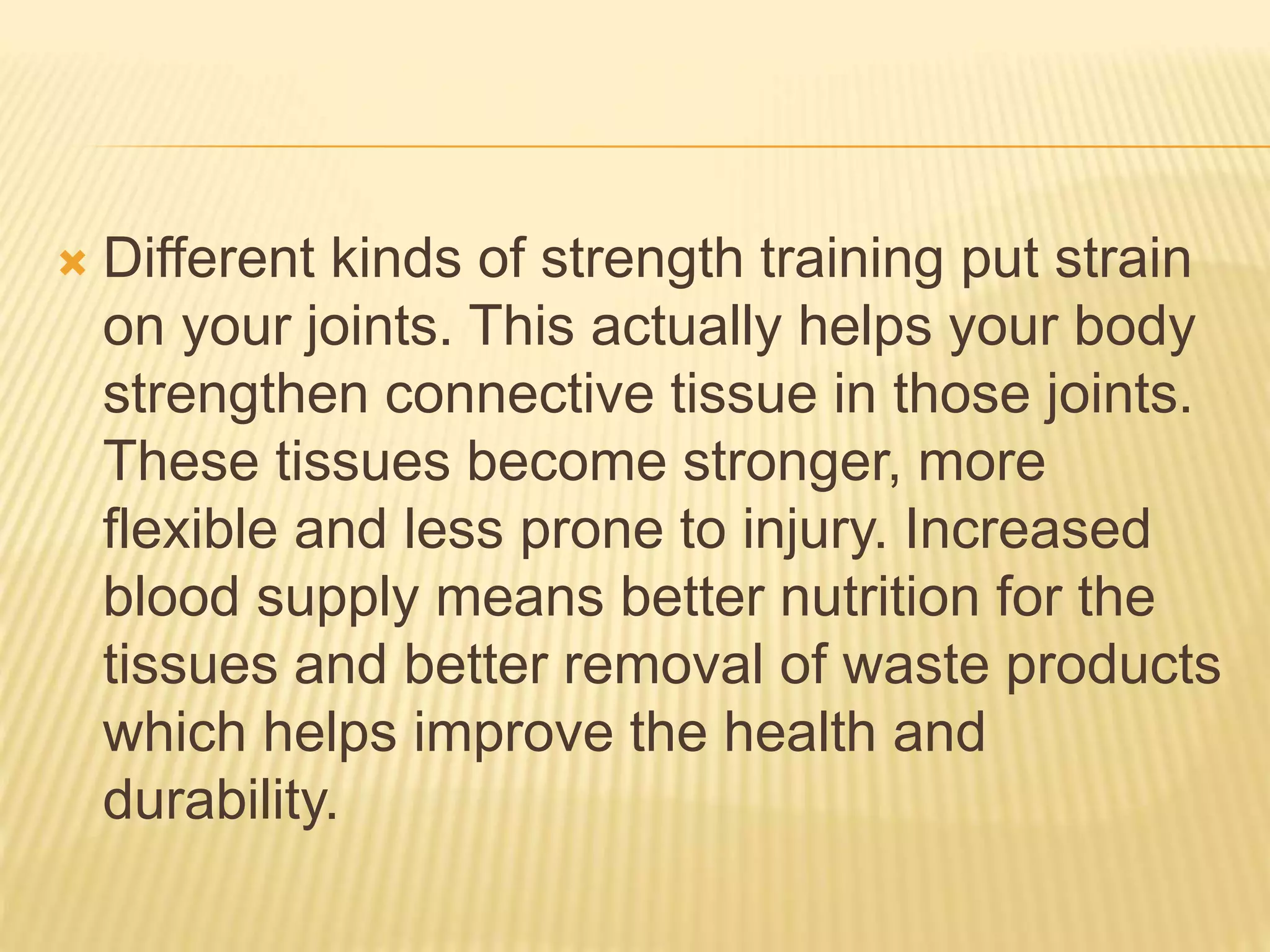  Different kinds of strength training put strain
on your joints. This actually helps your body
strengthen connective tissue in those joints.
These tissues become stronger, more
flexible and less prone to injury. Increased
blood supply means better nutrition for the
tissues and better removal of waste products
which helps improve the health and
durability.
 