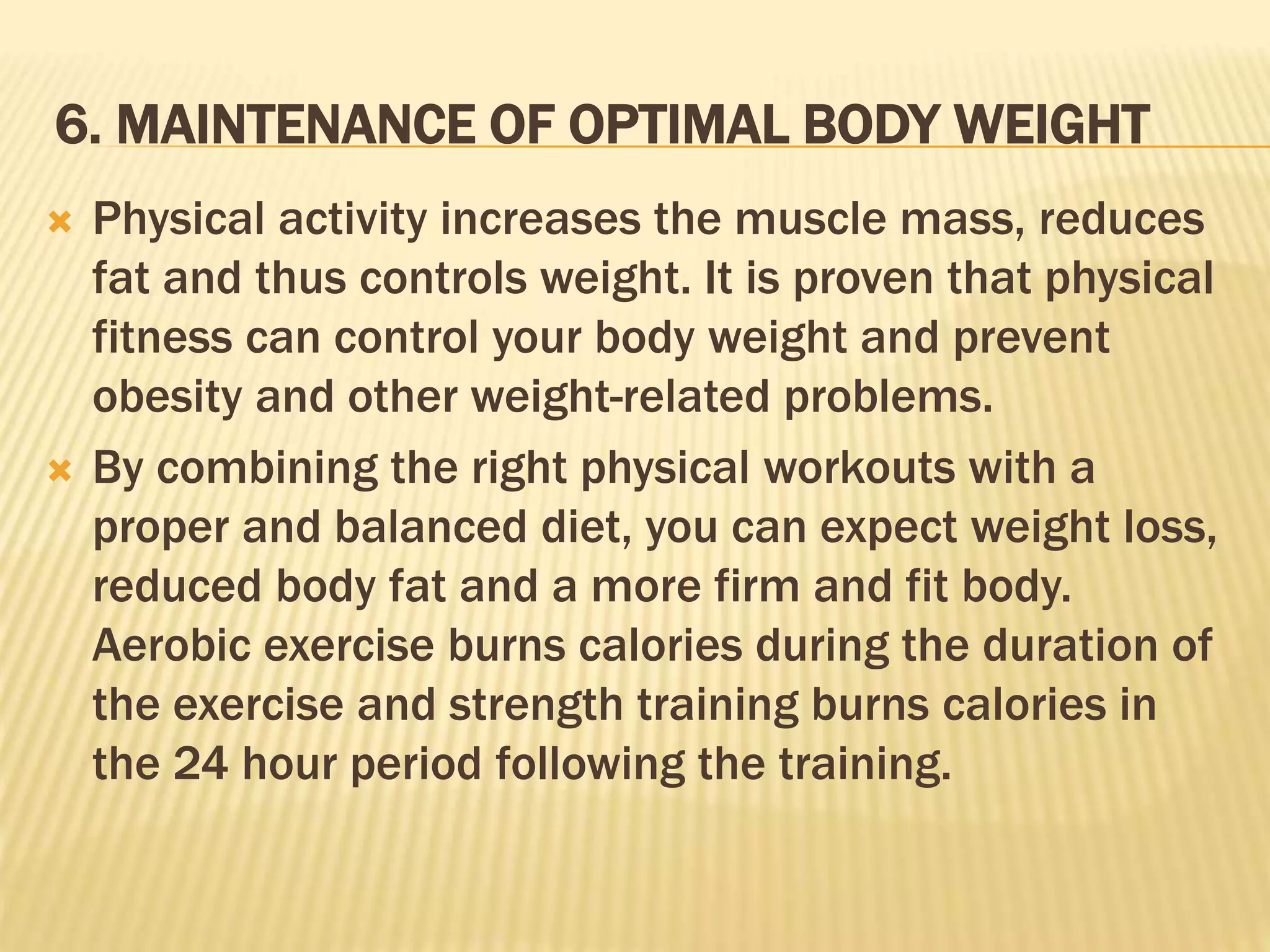 6. MAINTENANCE OF OPTIMAL BODY WEIGHT
 Physical activity increases the muscle mass, reduces
fat and thus controls weight. It is proven that physical
fitness can control your body weight and prevent
obesity and other weight-related problems.
 By combining the right physical workouts with a
proper and balanced diet, you can expect weight loss,
reduced body fat and a more firm and fit body.
Aerobic exercise burns calories during the duration of
the exercise and strength training burns calories in
the 24 hour period following the training.
 