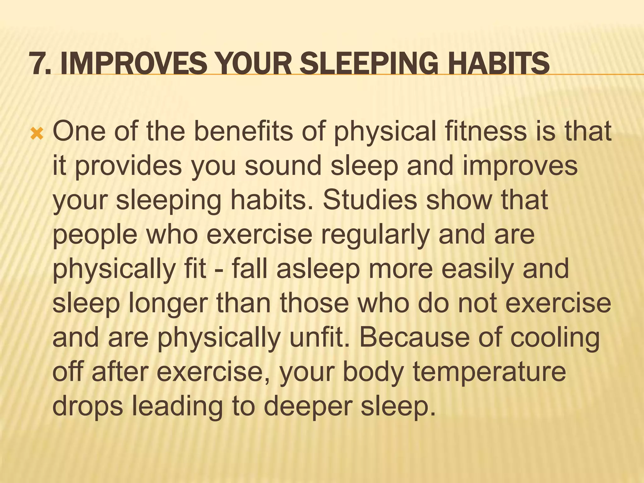 7. IMPROVES YOUR SLEEPING HABITS
 One of the benefits of physical fitness is that
it provides you sound sleep and improves
your sleeping habits. Studies show that
people who exercise regularly and are
physically fit - fall asleep more easily and
sleep longer than those who do not exercise
and are physically unfit. Because of cooling
off after exercise, your body temperature
drops leading to deeper sleep.
 