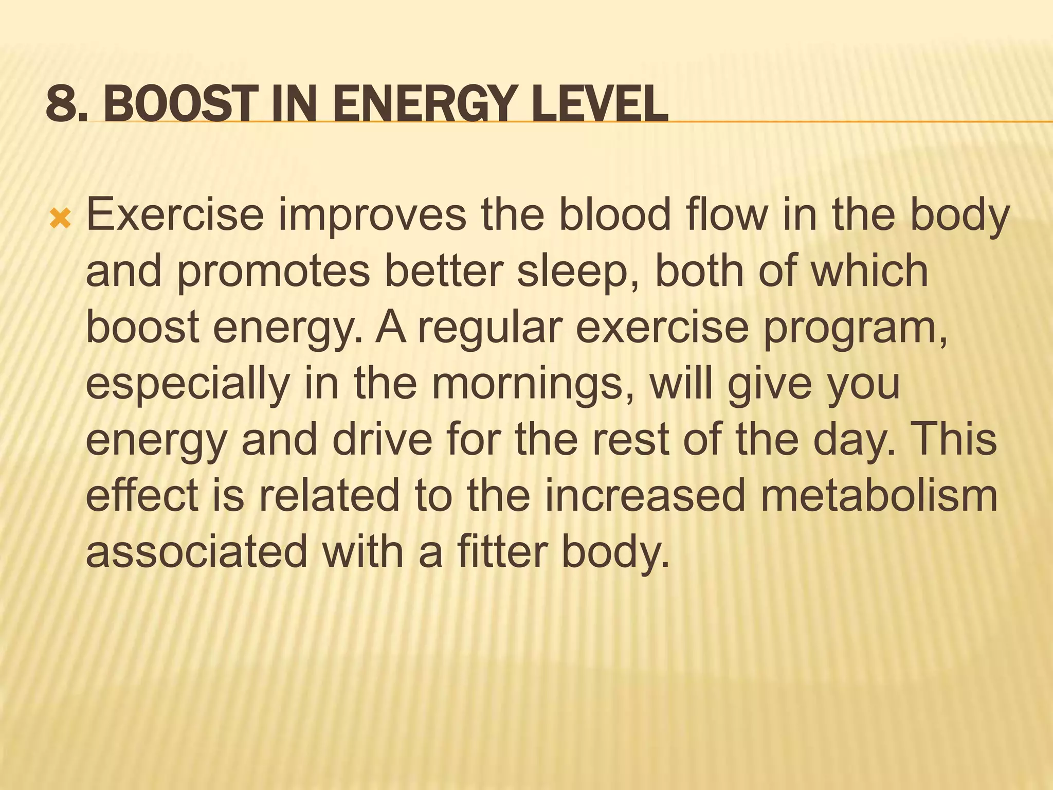 8. BOOST IN ENERGY LEVEL
 Exercise improves the blood flow in the body
and promotes better sleep, both of which
boost energy. A regular exercise program,
especially in the mornings, will give you
energy and drive for the rest of the day. This
effect is related to the increased metabolism
associated with a fitter body.
 