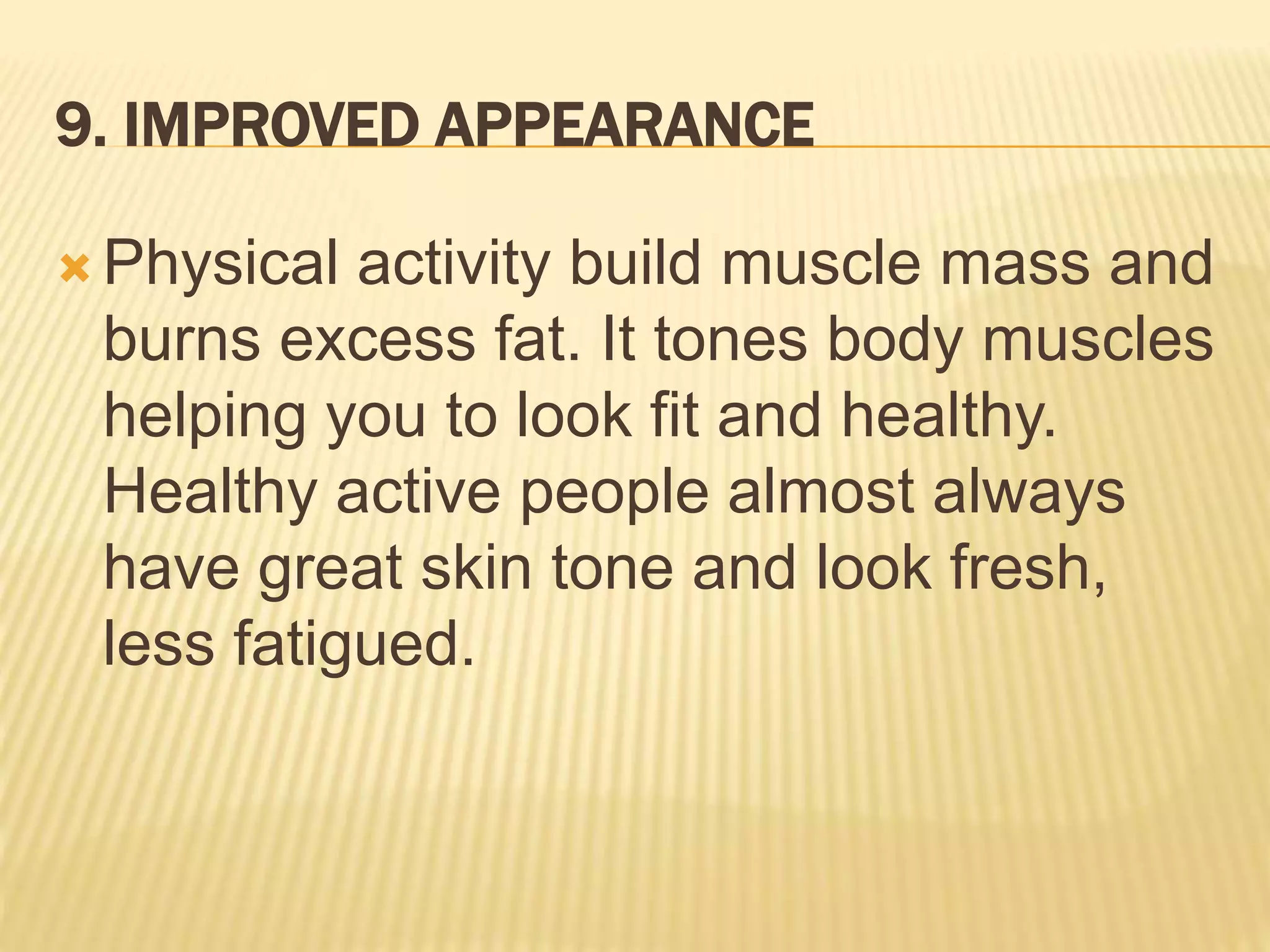 9. IMPROVED APPEARANCE
 Physical activity build muscle mass and
burns excess fat. It tones body muscles
helping you to look fit and healthy.
Healthy active people almost always
have great skin tone and look fresh,
less fatigued.
 
