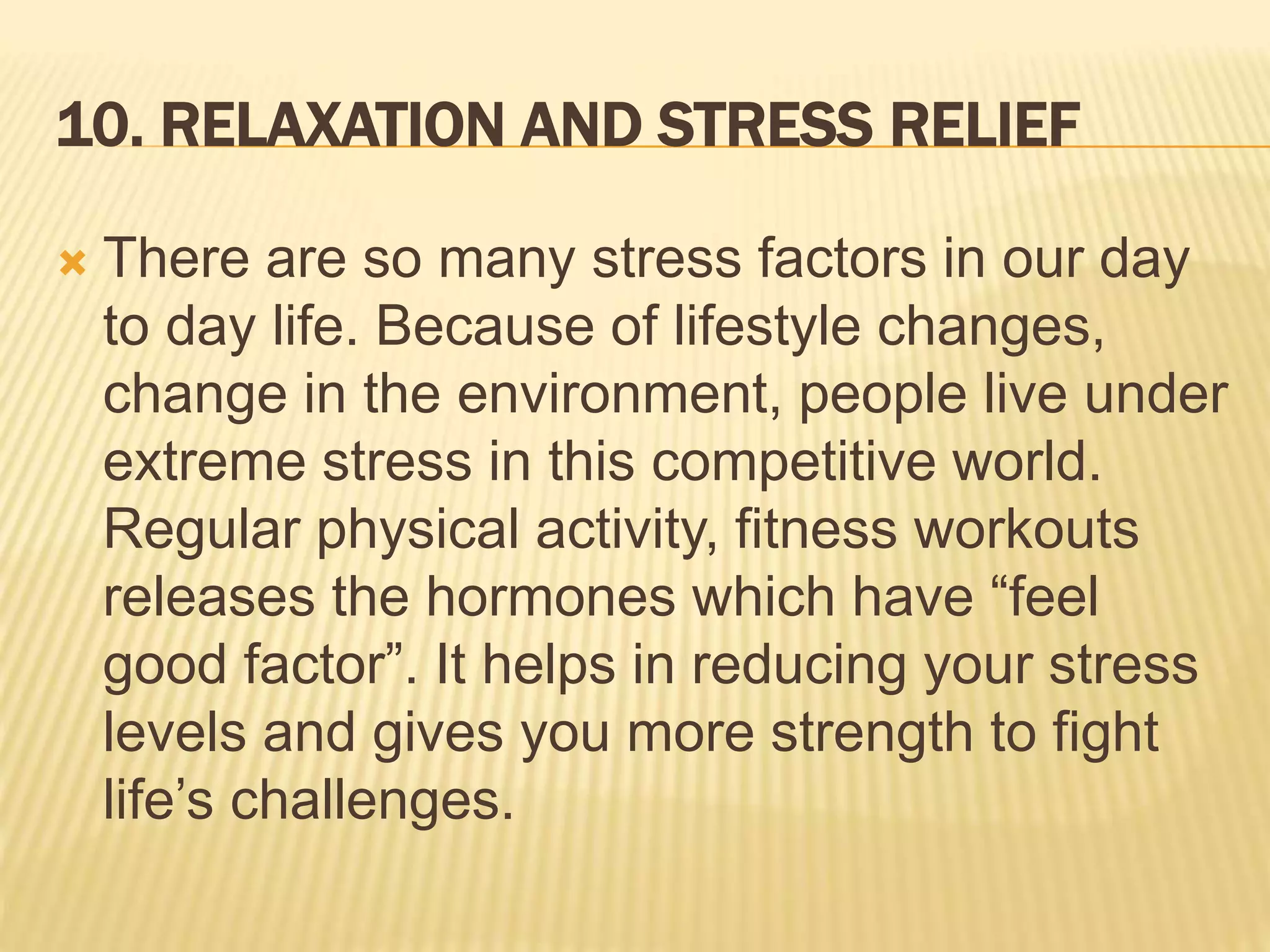 10. RELAXATION AND STRESS RELIEF
 There are so many stress factors in our day
to day life. Because of lifestyle changes,
change in the environment, people live under
extreme stress in this competitive world.
Regular physical activity, fitness workouts
releases the hormones which have “feel
good factor”. It helps in reducing your stress
levels and gives you more strength to fight
life’s challenges.
 