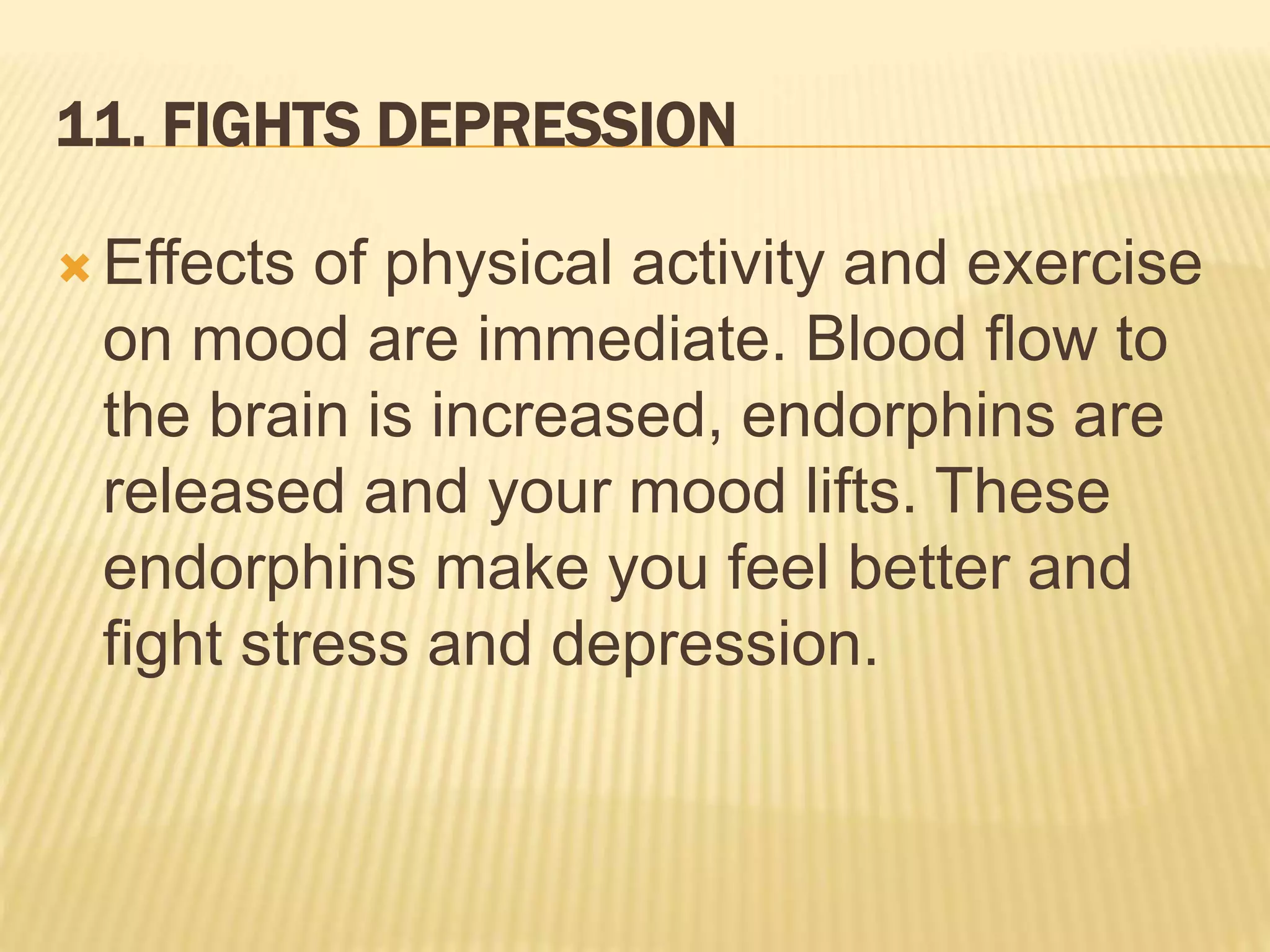 11. FIGHTS DEPRESSION
 Effects of physical activity and exercise
on mood are immediate. Blood flow to
the brain is increased, endorphins are
released and your mood lifts. These
endorphins make you feel better and
fight stress and depression.
 