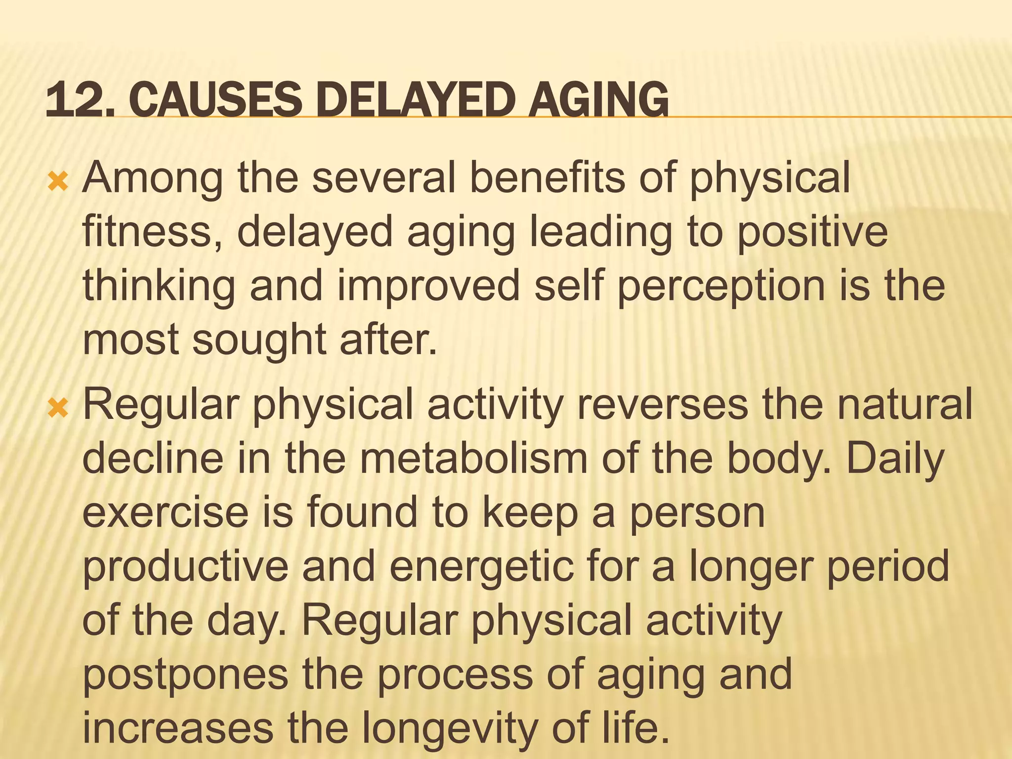12. CAUSES DELAYED AGING
 Among the several benefits of physical
fitness, delayed aging leading to positive
thinking and improved self perception is the
most sought after.
 Regular physical activity reverses the natural
decline in the metabolism of the body. Daily
exercise is found to keep a person
productive and energetic for a longer period
of the day. Regular physical activity
postpones the process of aging and
increases the longevity of life.
 