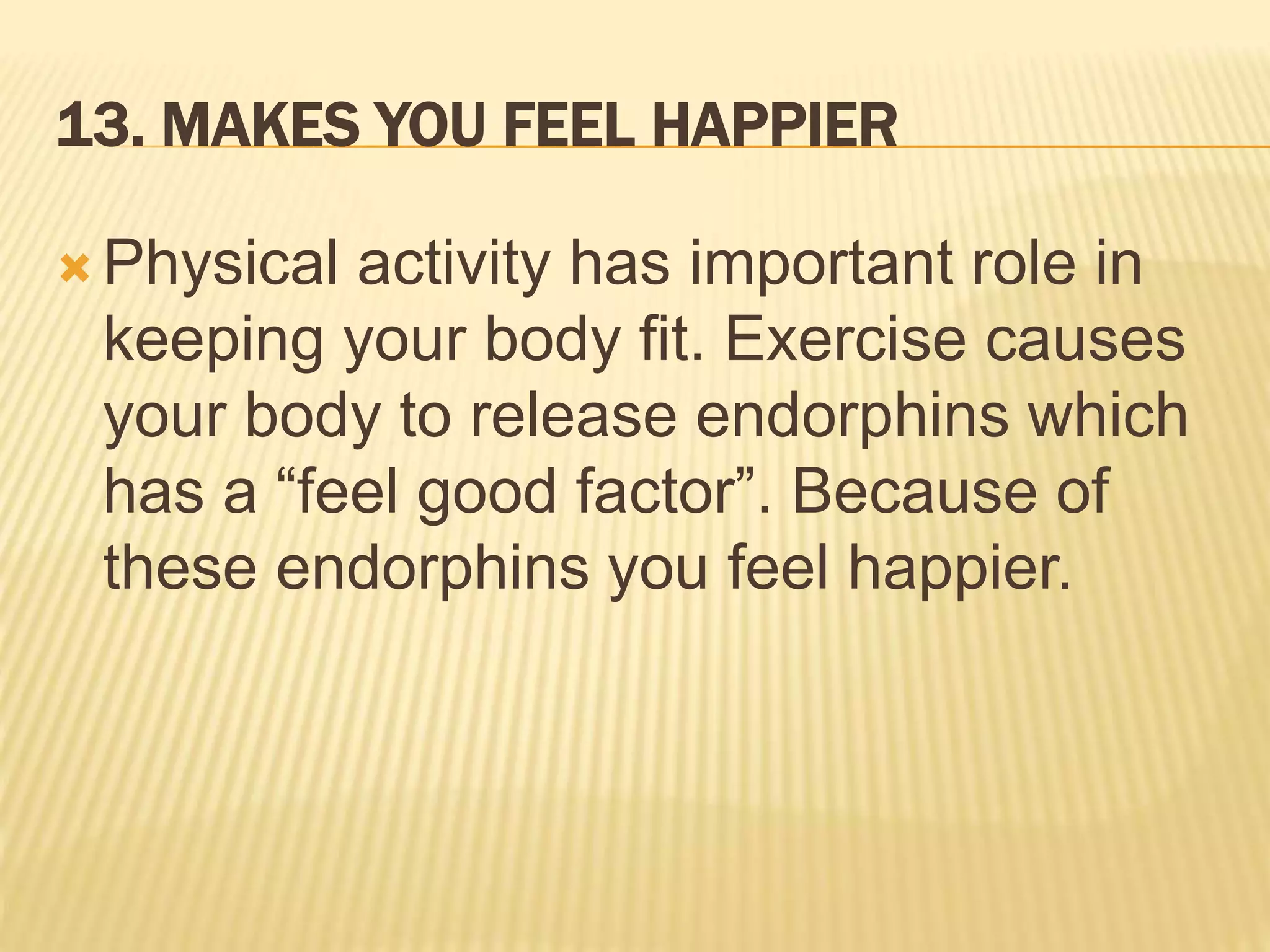13. MAKES YOU FEEL HAPPIER
 Physical activity has important role in
keeping your body fit. Exercise causes
your body to release endorphins which
has a “feel good factor”. Because of
these endorphins you feel happier.
 