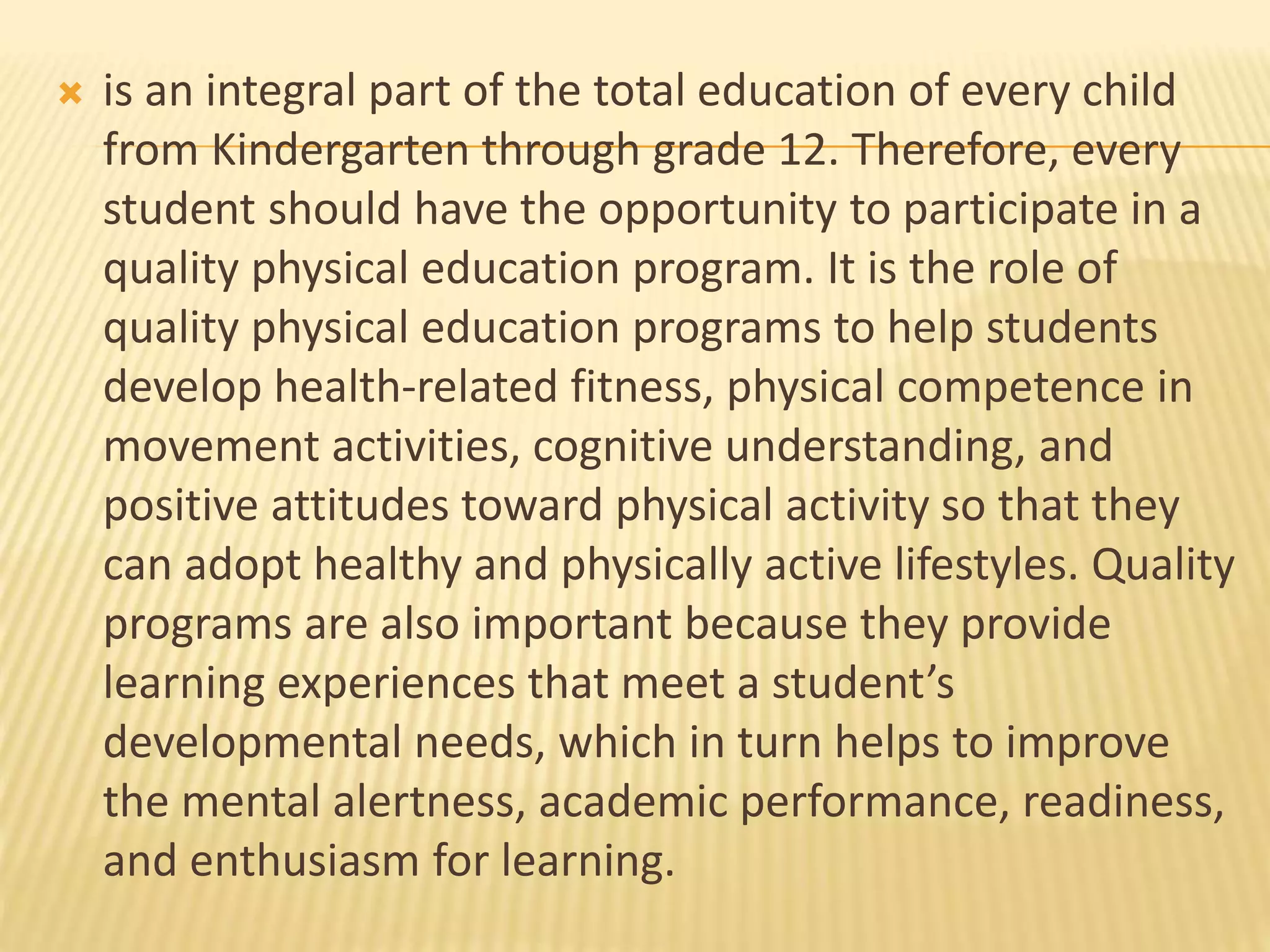  is an integral part of the total education of every child
from Kindergarten through grade 12. Therefore, every
student should have the opportunity to participate in a
quality physical education program. It is the role of
quality physical education programs to help students
develop health-related fitness, physical competence in
movement activities, cognitive understanding, and
positive attitudes toward physical activity so that they
can adopt healthy and physically active lifestyles. Quality
programs are also important because they provide
learning experiences that meet a student’s
developmental needs, which in turn helps to improve
the mental alertness, academic performance, readiness,
and enthusiasm for learning.
 
