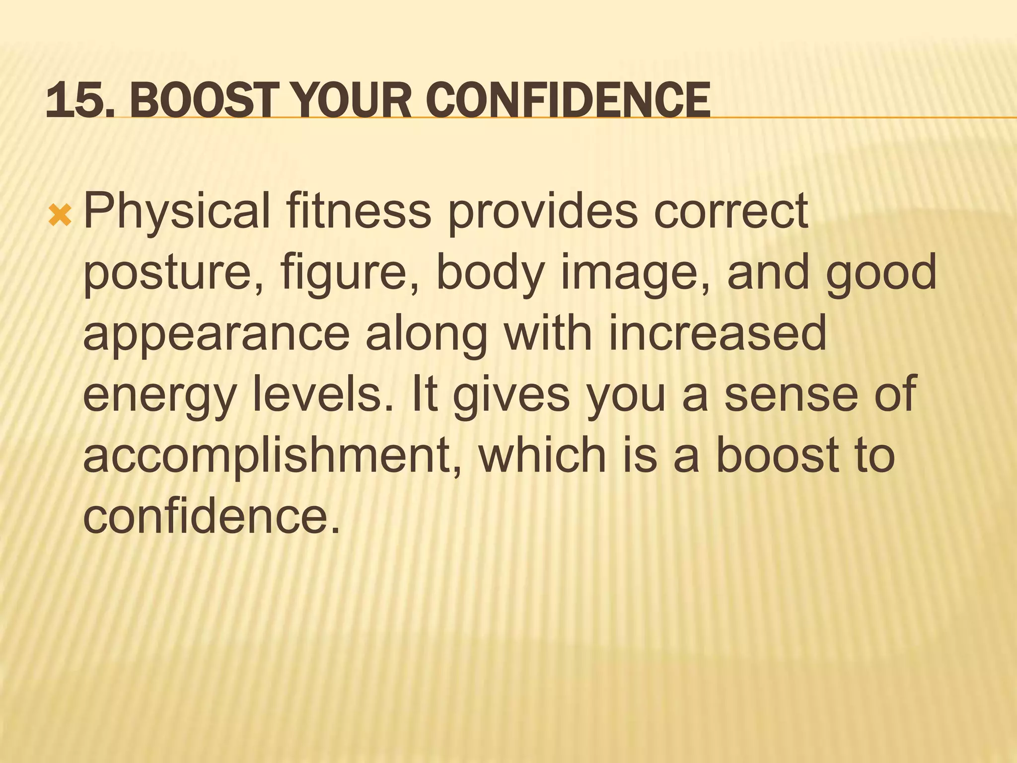 15. BOOST YOUR CONFIDENCE
 Physical fitness provides correct
posture, figure, body image, and good
appearance along with increased
energy levels. It gives you a sense of
accomplishment, which is a boost to
confidence.
 