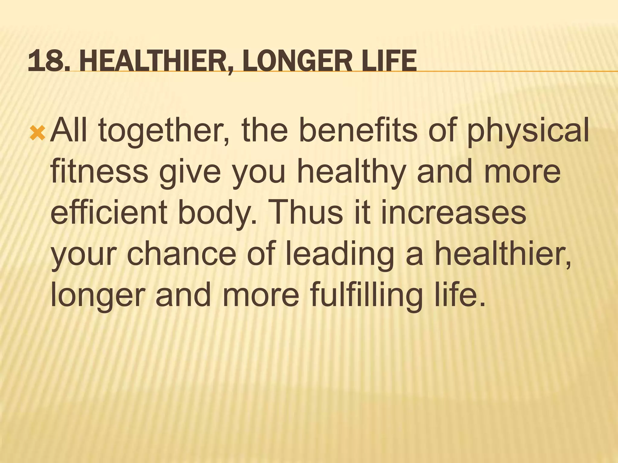 18. HEALTHIER, LONGER LIFE
All together, the benefits of physical
fitness give you healthy and more
efficient body. Thus it increases
your chance of leading a healthier,
longer and more fulfilling life.
 