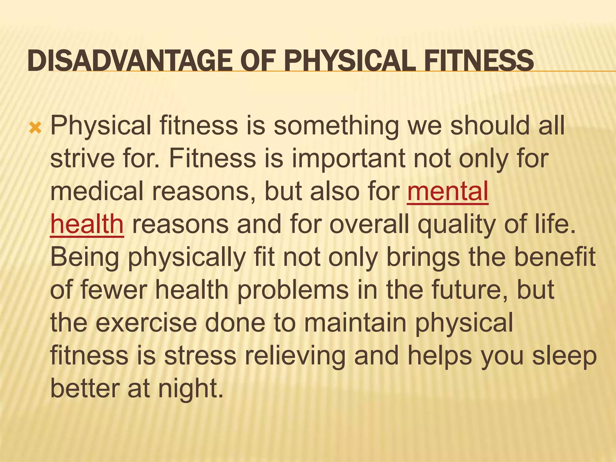 DISADVANTAGE OF PHYSICAL FITNESS
 Physical fitness is something we should all
strive for. Fitness is important not only for
medical reasons, but also for mental
health reasons and for overall quality of life.
Being physically fit not only brings the benefit
of fewer health problems in the future, but
the exercise done to maintain physical
fitness is stress relieving and helps you sleep
better at night.
 