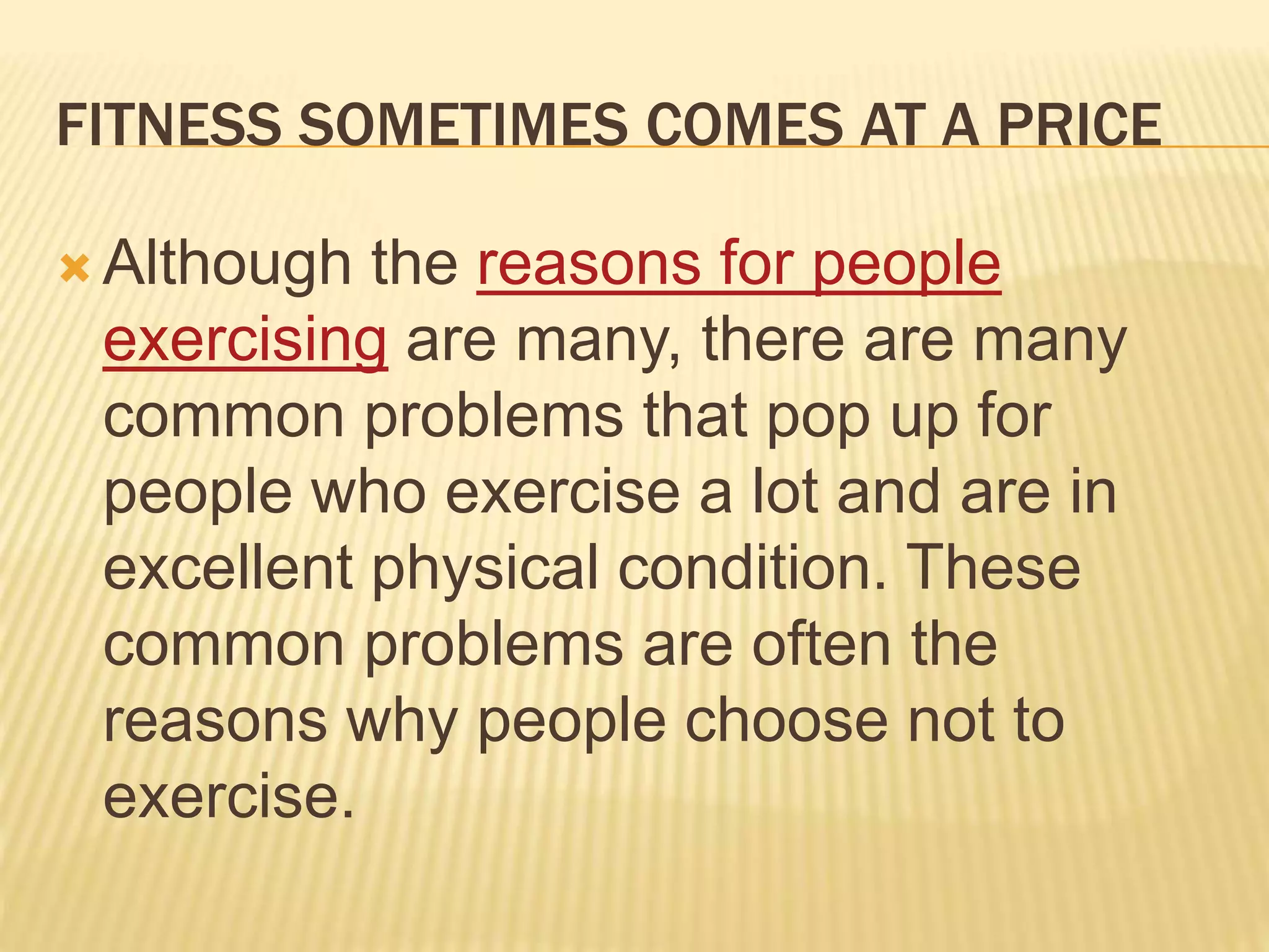 FITNESS SOMETIMES COMES AT A PRICE
 Although the reasons for people
exercising are many, there are many
common problems that pop up for
people who exercise a lot and are in
excellent physical condition. These
common problems are often the
reasons why people choose not to
exercise.
 