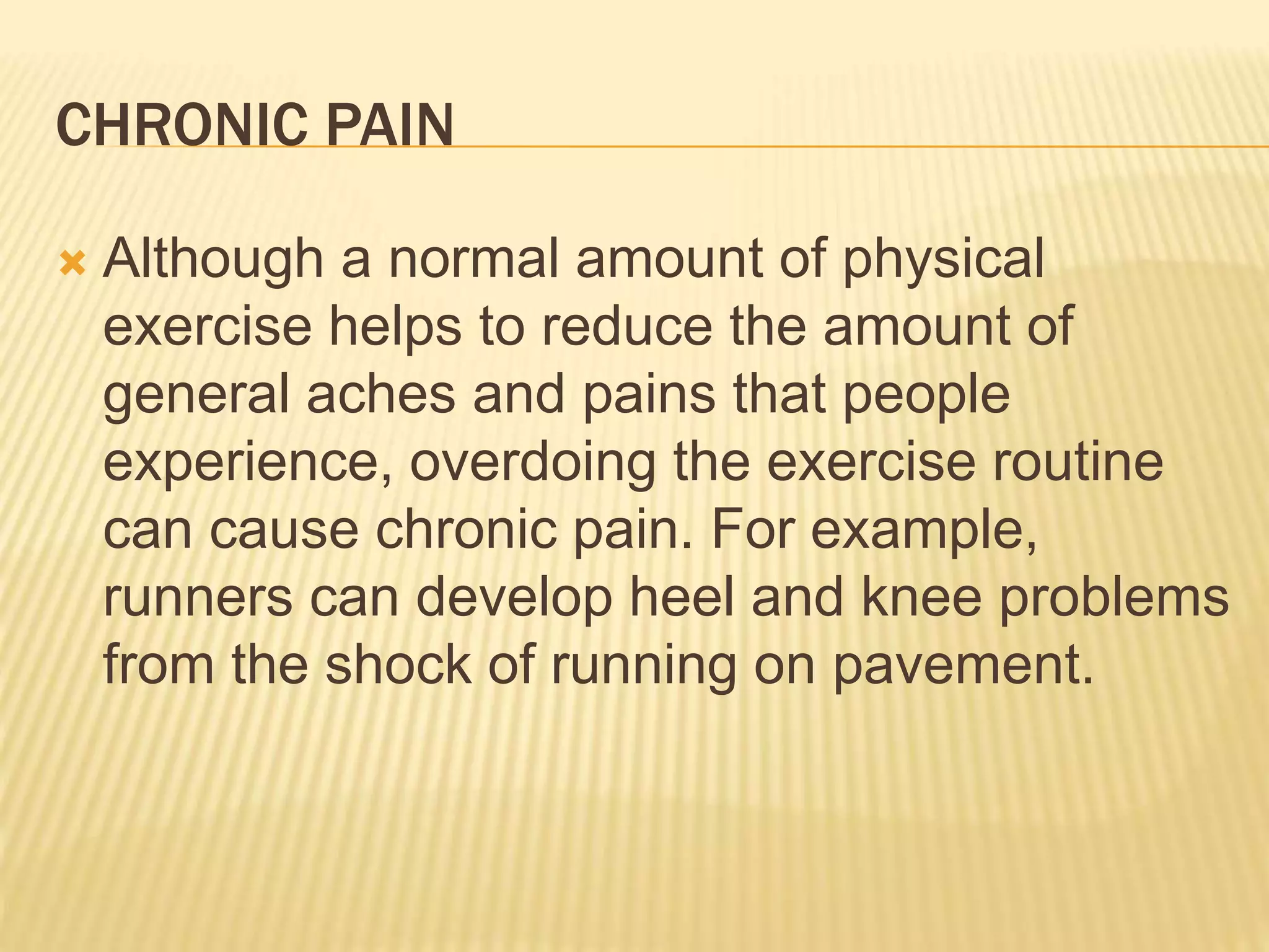 CHRONIC PAIN
 Although a normal amount of physical
exercise helps to reduce the amount of
general aches and pains that people
experience, overdoing the exercise routine
can cause chronic pain. For example,
runners can develop heel and knee problems
from the shock of running on pavement.
 