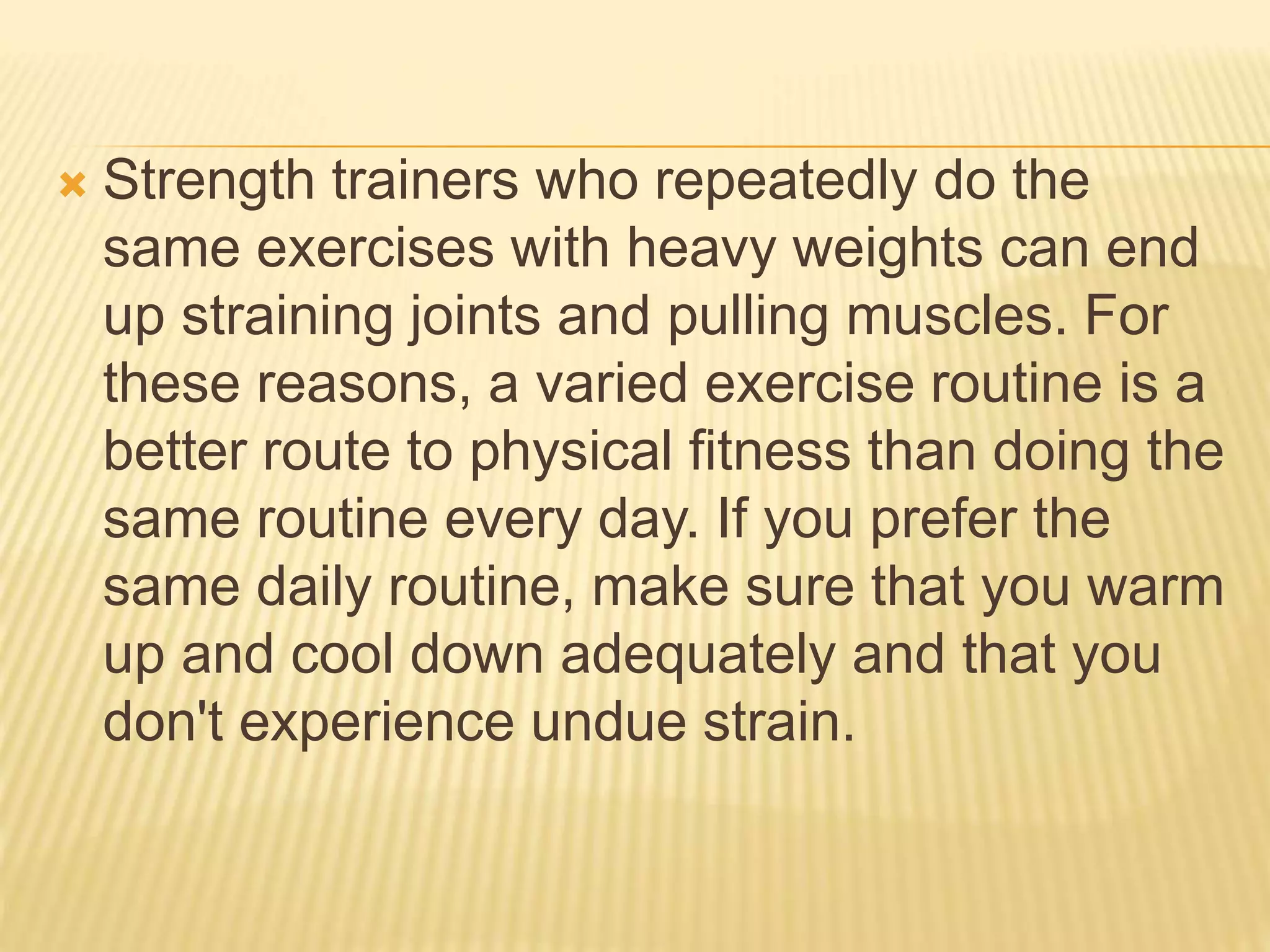  Strength trainers who repeatedly do the
same exercises with heavy weights can end
up straining joints and pulling muscles. For
these reasons, a varied exercise routine is a
better route to physical fitness than doing the
same routine every day. If you prefer the
same daily routine, make sure that you warm
up and cool down adequately and that you
don't experience undue strain.
 