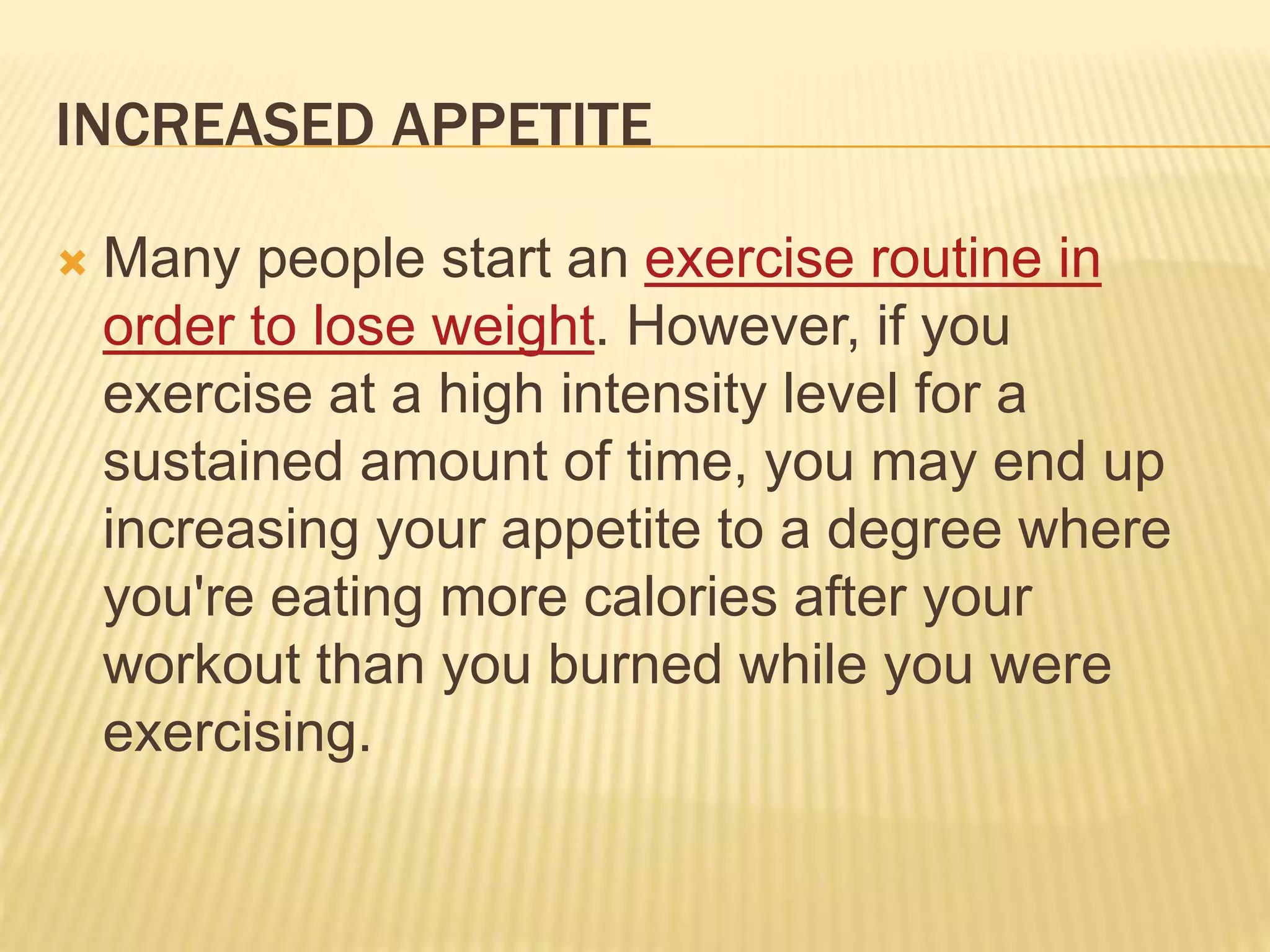 INCREASED APPETITE
 Many people start an exercise routine in
order to lose weight. However, if you
exercise at a high intensity level for a
sustained amount of time, you may end up
increasing your appetite to a degree where
you're eating more calories after your
workout than you burned while you were
exercising.
 