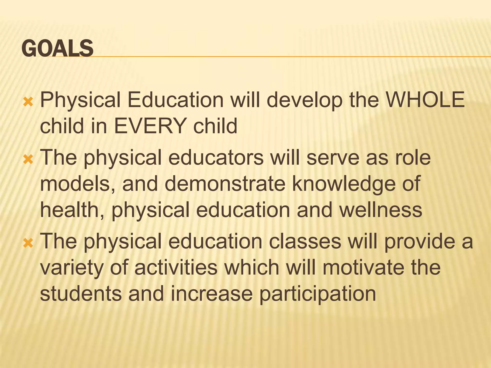 GOALS
 Physical Education will develop the WHOLE
child in EVERY child
 The physical educators will serve as role
models, and demonstrate knowledge of
health, physical education and wellness
 The physical education classes will provide a
variety of activities which will motivate the
students and increase participation
 