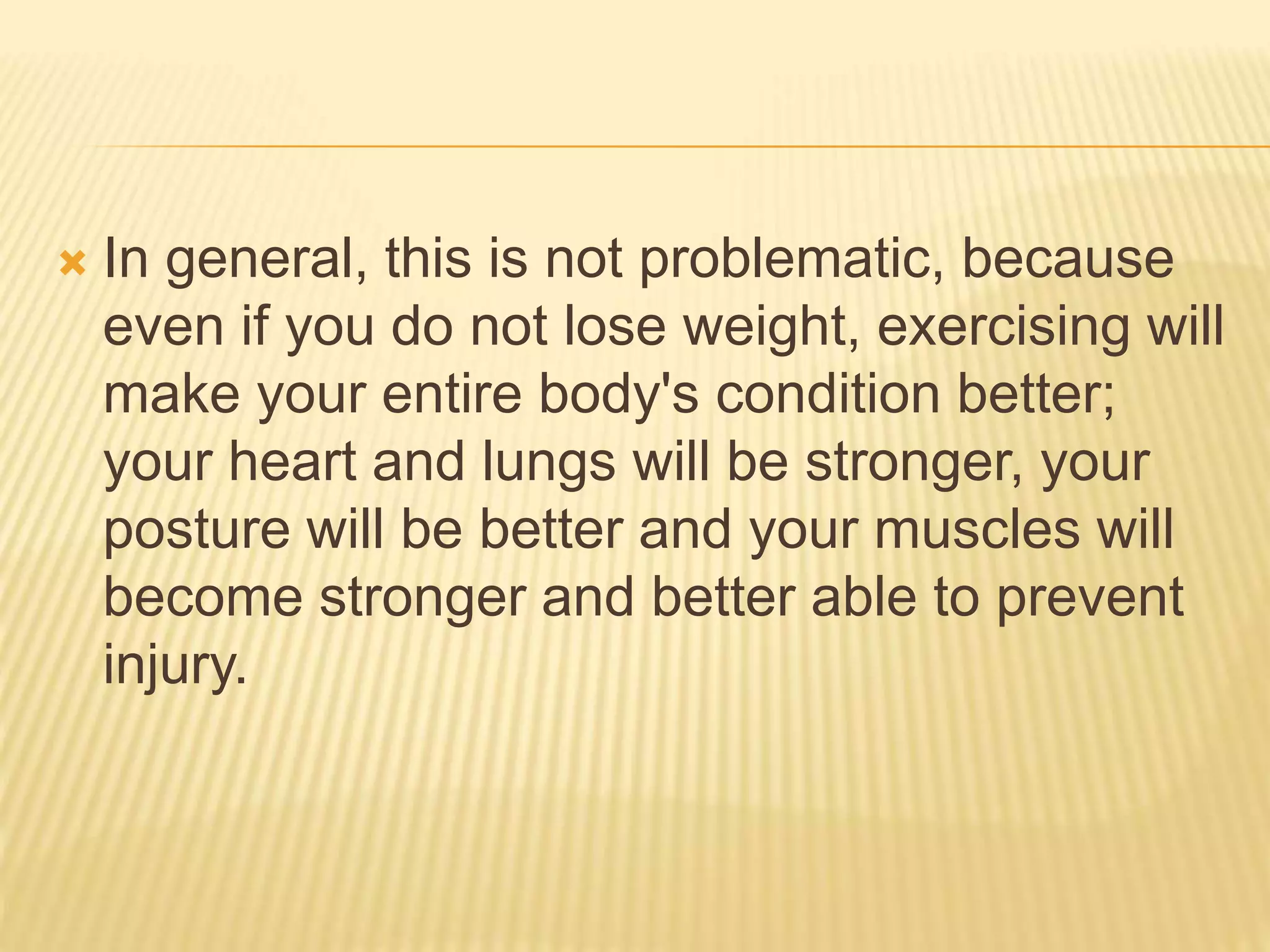  In general, this is not problematic, because
even if you do not lose weight, exercising will
make your entire body's condition better;
your heart and lungs will be stronger, your
posture will be better and your muscles will
become stronger and better able to prevent
injury.
 
