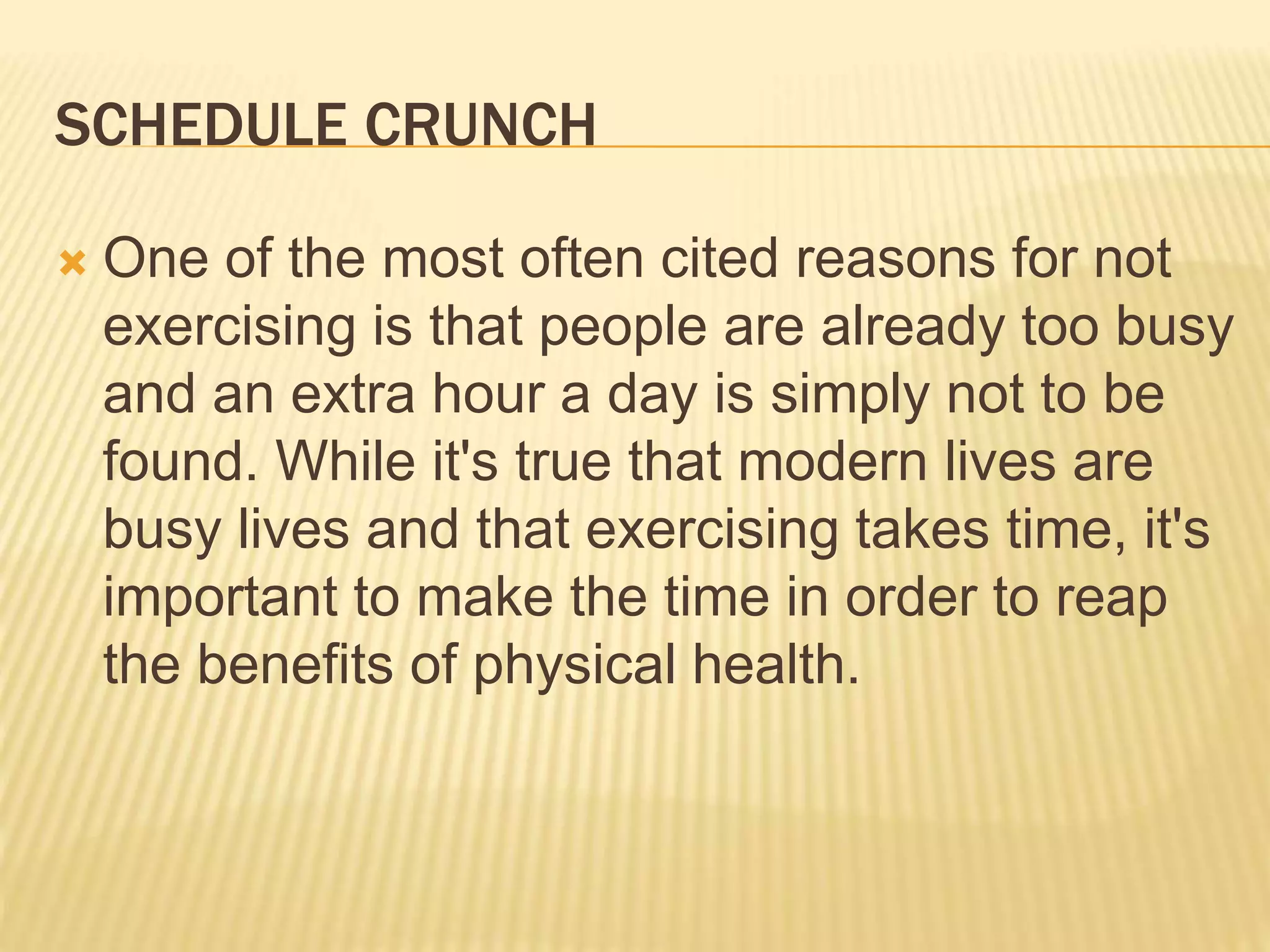 SCHEDULE CRUNCH
 One of the most often cited reasons for not
exercising is that people are already too busy
and an extra hour a day is simply not to be
found. While it's true that modern lives are
busy lives and that exercising takes time, it's
important to make the time in order to reap
the benefits of physical health.
 