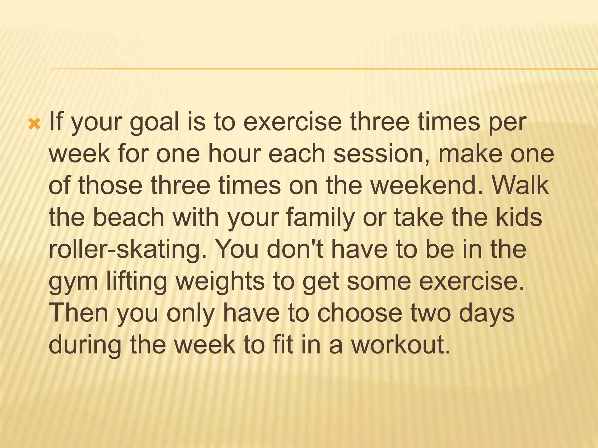  If your goal is to exercise three times per
week for one hour each session, make one
of those three times on the weekend. Walk
the beach with your family or take the kids
roller-skating. You don't have to be in the
gym lifting weights to get some exercise.
Then you only have to choose two days
during the week to fit in a workout.
 