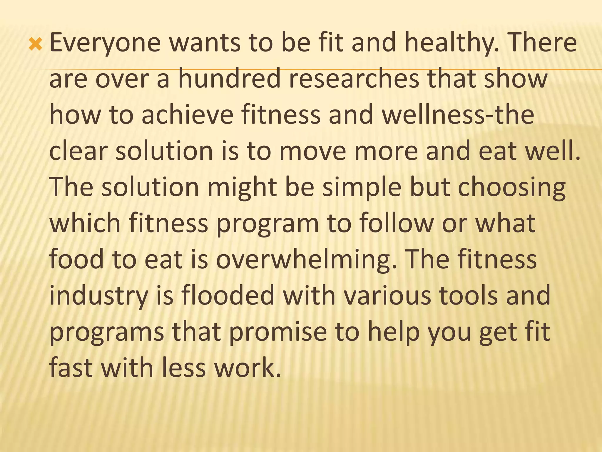  Everyone wants to be fit and healthy. There
are over a hundred researches that show
how to achieve fitness and wellness-the
clear solution is to move more and eat well.
The solution might be simple but choosing
which fitness program to follow or what
food to eat is overwhelming. The fitness
industry is flooded with various tools and
programs that promise to help you get fit
fast with less work.
 