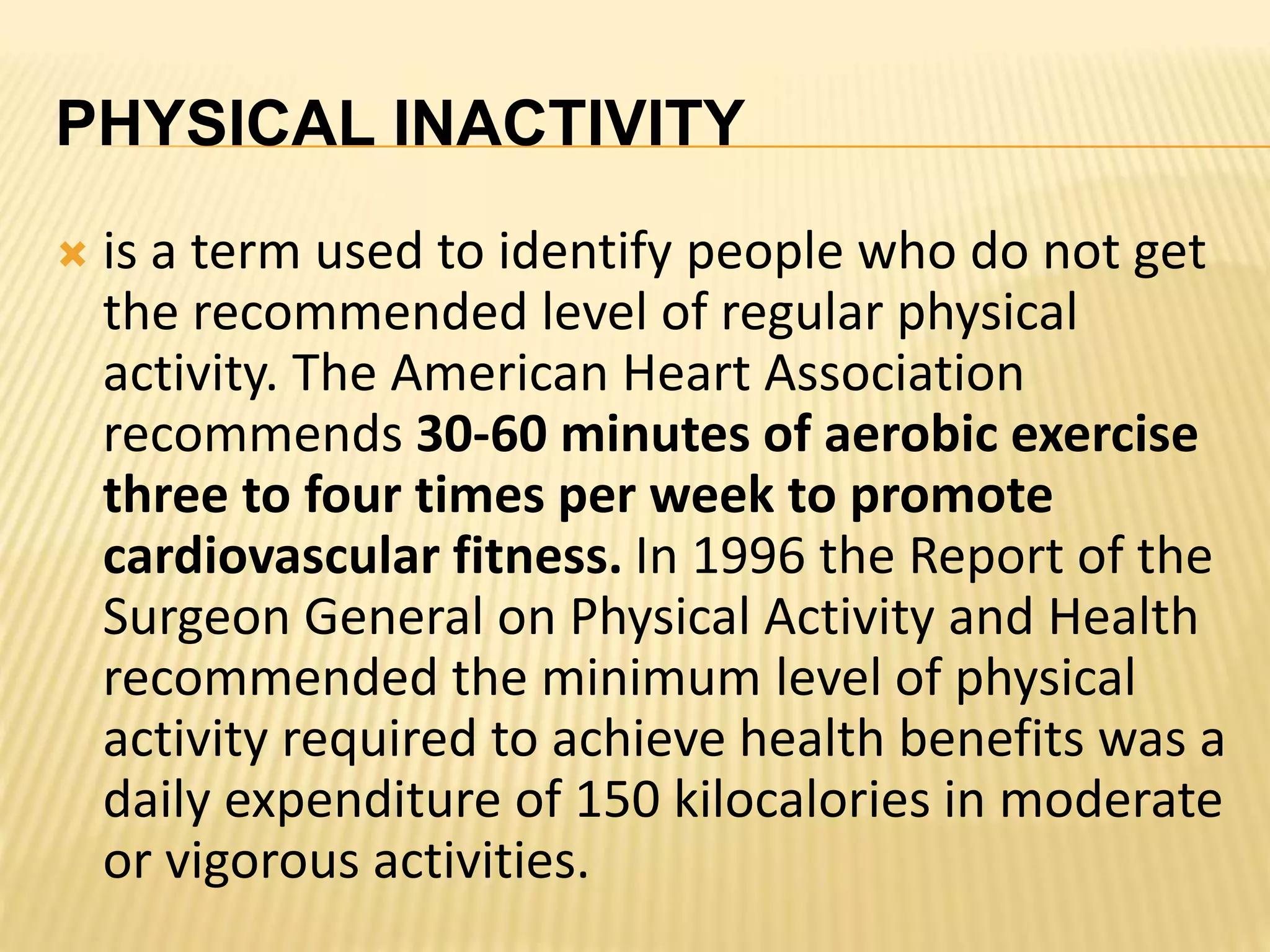 PHYSICAL INACTIVITY
 is a term used to identify people who do not get
the recommended level of regular physical
activity. The American Heart Association
recommends 30-60 minutes of aerobic exercise
three to four times per week to promote
cardiovascular fitness. In 1996 the Report of the
Surgeon General on Physical Activity and Health
recommended the minimum level of physical
activity required to achieve health benefits was a
daily expenditure of 150 kilocalories in moderate
or vigorous activities.
 
