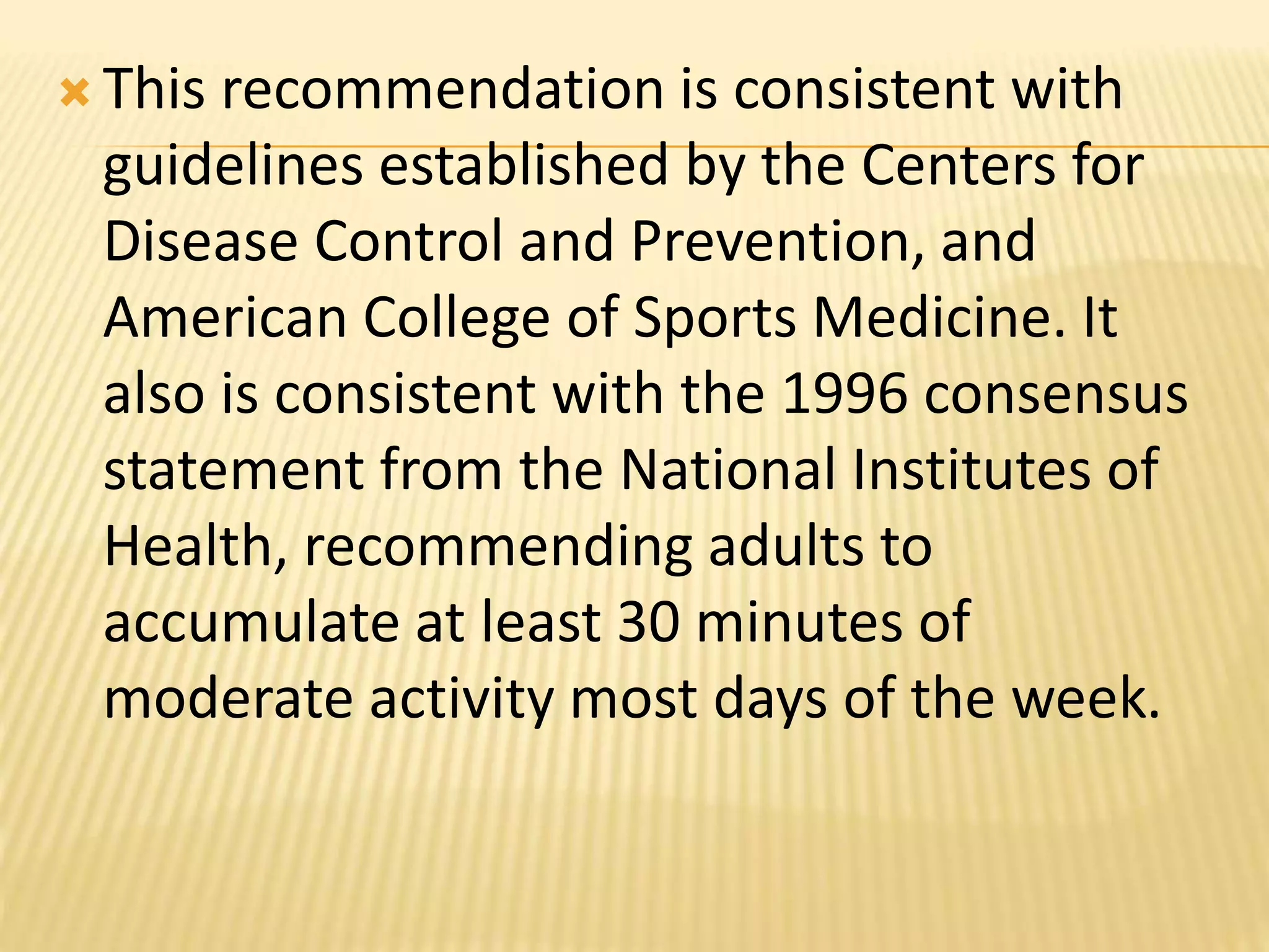  This recommendation is consistent with
guidelines established by the Centers for
Disease Control and Prevention, and
American College of Sports Medicine. It
also is consistent with the 1996 consensus
statement from the National Institutes of
Health, recommending adults to
accumulate at least 30 minutes of
moderate activity most days of the week.
 