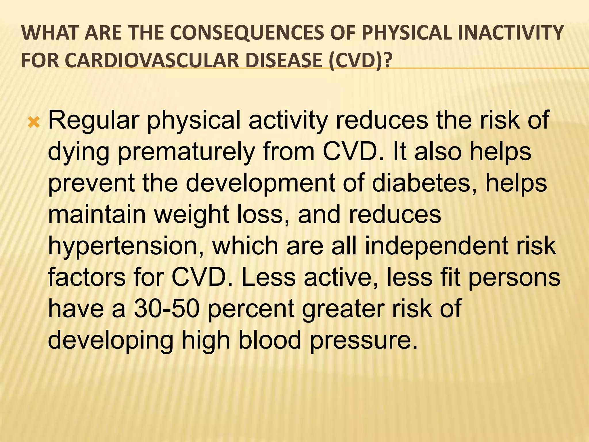 WHAT ARE THE CONSEQUENCES OF PHYSICAL INACTIVITY
FOR CARDIOVASCULAR DISEASE (CVD)?
 Regular physical activity reduces the risk of
dying prematurely from CVD. It also helps
prevent the development of diabetes, helps
maintain weight loss, and reduces
hypertension, which are all independent risk
factors for CVD. Less active, less fit persons
have a 30-50 percent greater risk of
developing high blood pressure.
 