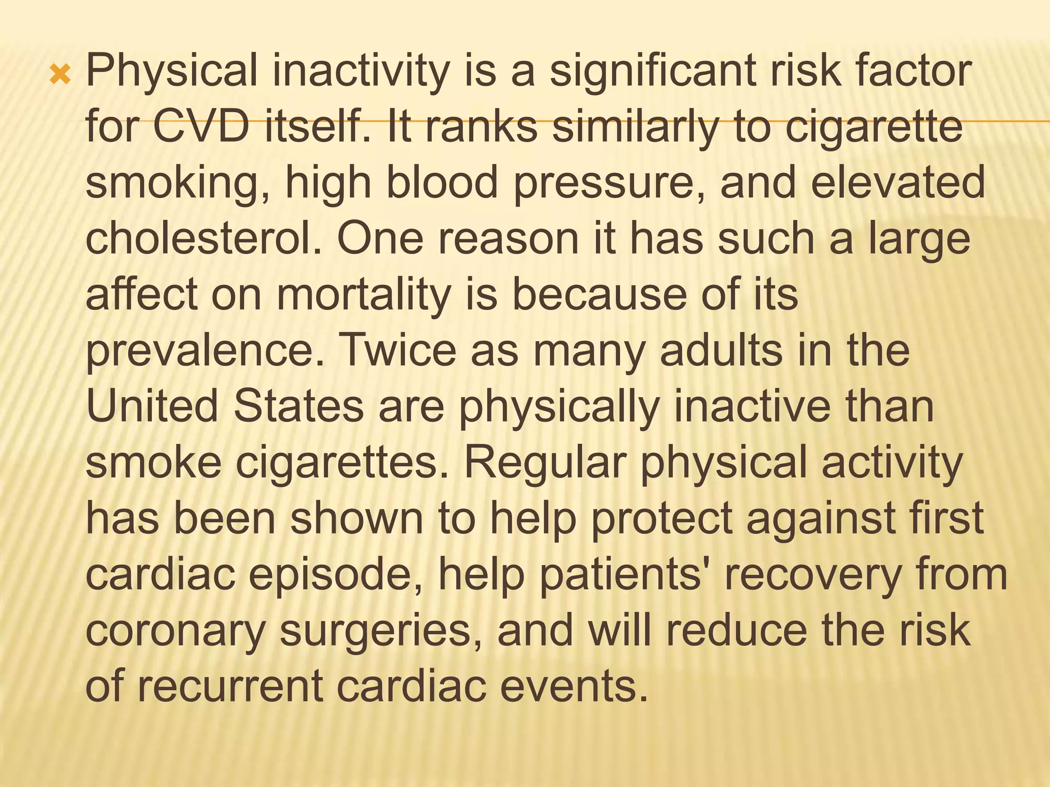  Physical inactivity is a significant risk factor
for CVD itself. It ranks similarly to cigarette
smoking, high blood pressure, and elevated
cholesterol. One reason it has such a large
affect on mortality is because of its
prevalence. Twice as many adults in the
United States are physically inactive than
smoke cigarettes. Regular physical activity
has been shown to help protect against first
cardiac episode, help patients' recovery from
coronary surgeries, and will reduce the risk
of recurrent cardiac events.
 