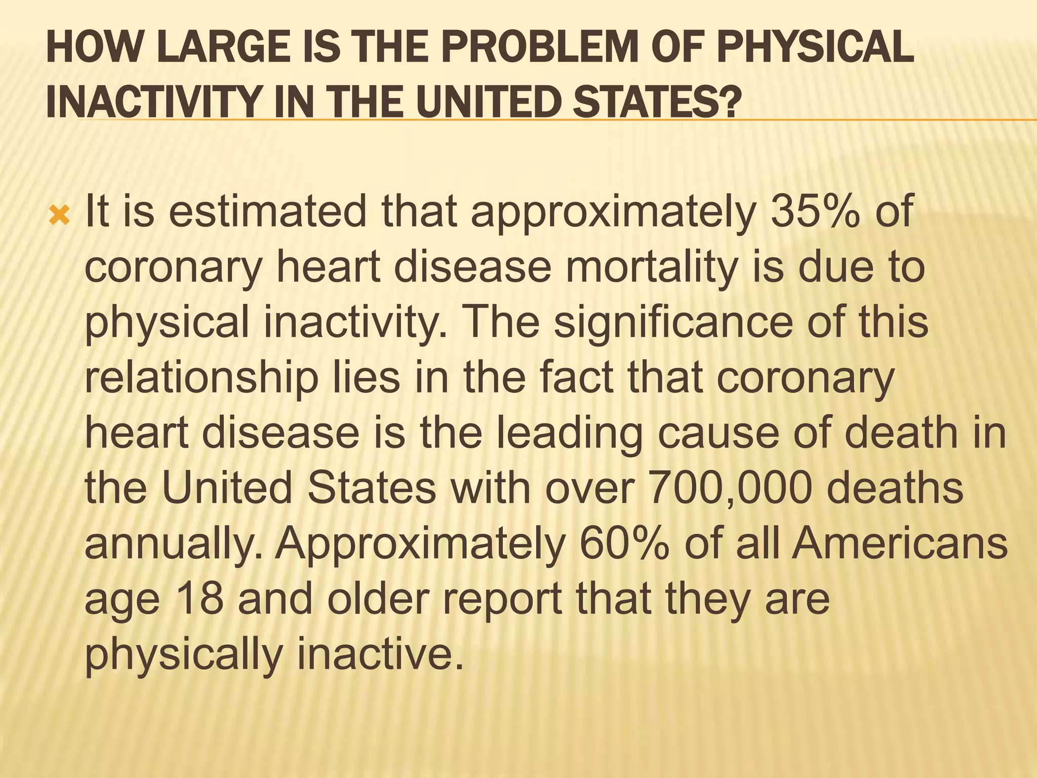 HOW LARGE IS THE PROBLEM OF PHYSICAL
INACTIVITY IN THE UNITED STATES?
 It is estimated that approximately 35% of
coronary heart disease mortality is due to
physical inactivity. The significance of this
relationship lies in the fact that coronary
heart disease is the leading cause of death in
the United States with over 700,000 deaths
annually. Approximately 60% of all Americans
age 18 and older report that they are
physically inactive.
 