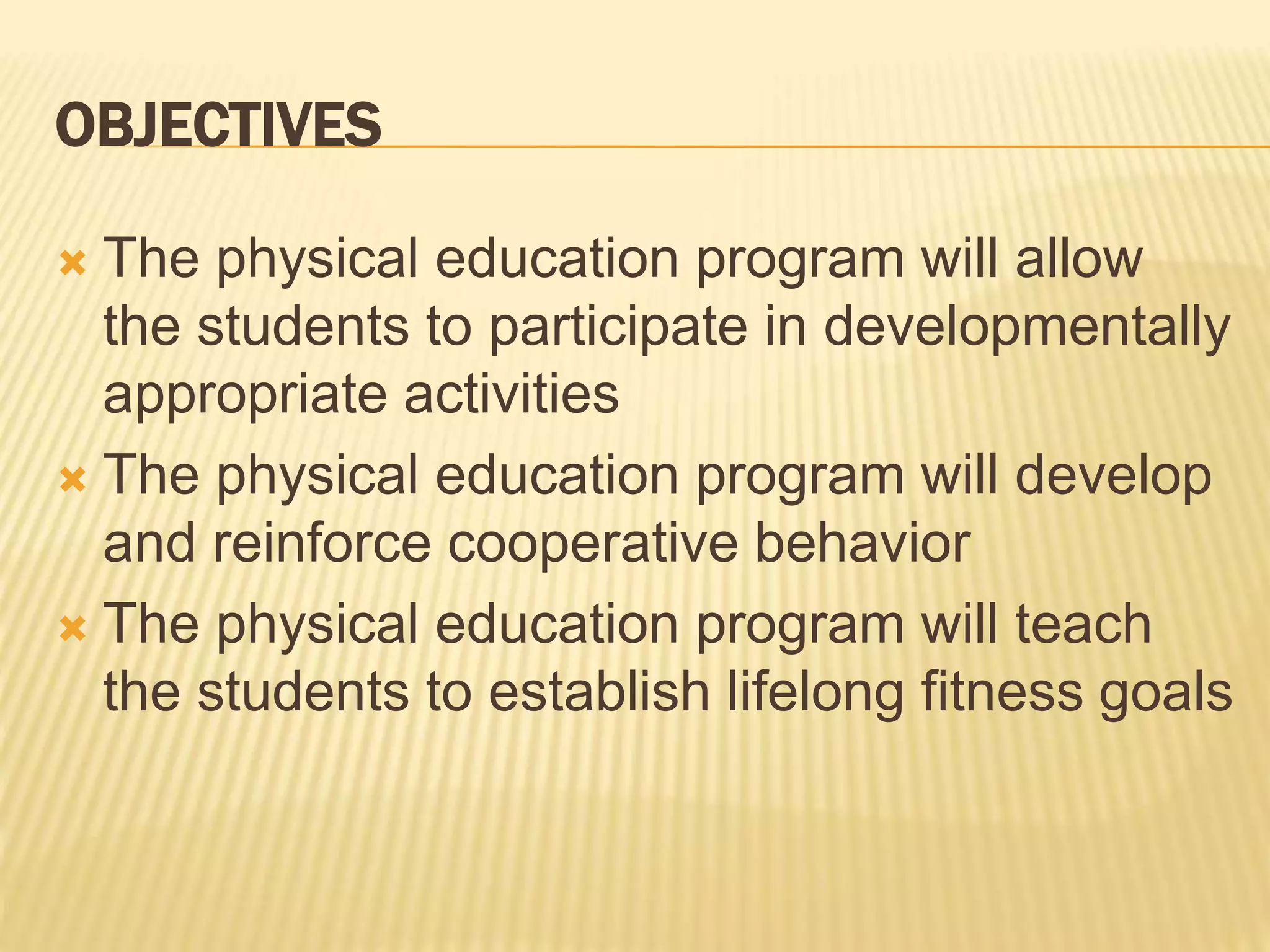 OBJECTIVES
 The physical education program will allow
the students to participate in developmentally
appropriate activities
 The physical education program will develop
and reinforce cooperative behavior
 The physical education program will teach
the students to establish lifelong fitness goals
 