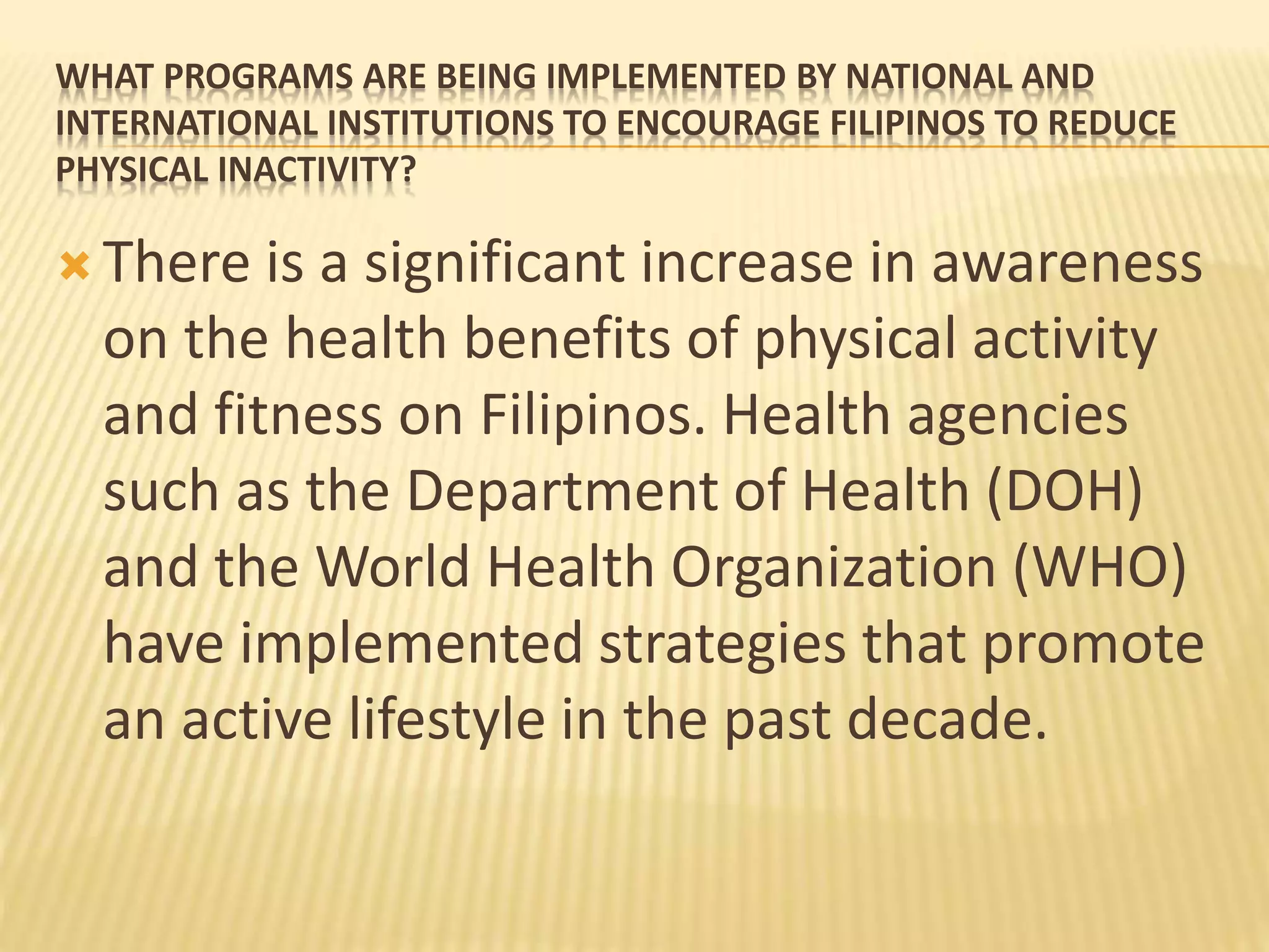 WHAT PROGRAMS ARE BEING IMPLEMENTED BY NATIONAL AND
INTERNATIONAL INSTITUTIONS TO ENCOURAGE FILIPINOS TO REDUCE
PHYSICAL INACTIVITY?
 There is a significant increase in awareness
on the health benefits of physical activity
and fitness on Filipinos. Health agencies
such as the Department of Health (DOH)
and the World Health Organization (WHO)
have implemented strategies that promote
an active lifestyle in the past decade.
 
