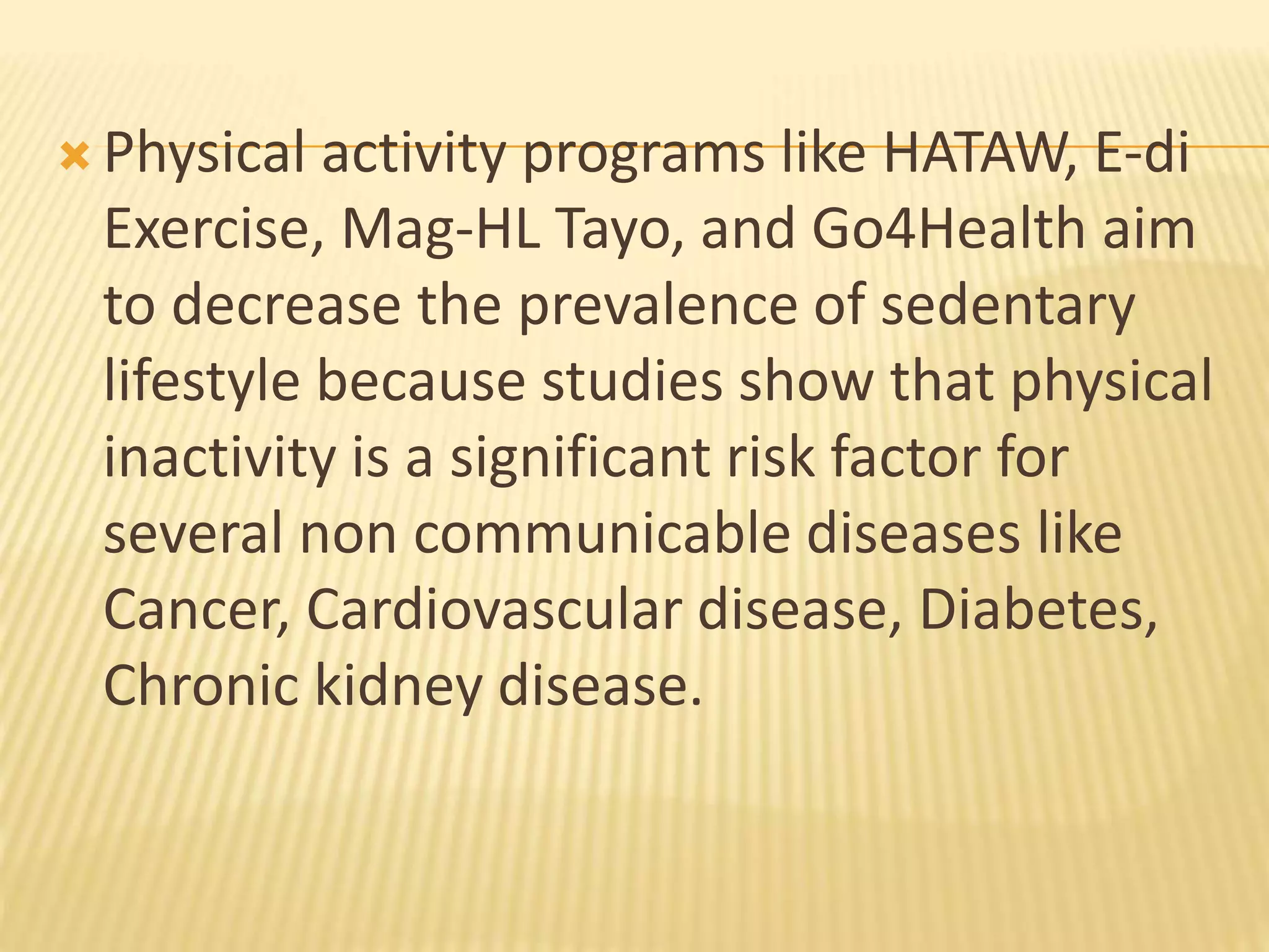 Physical activity programs like HATAW, E-di
Exercise, Mag-HL Tayo, and Go4Health aim
to decrease the prevalence of sedentary
lifestyle because studies show that physical
inactivity is a significant risk factor for
several non communicable diseases like
Cancer, Cardiovascular disease, Diabetes,
Chronic kidney disease.
 