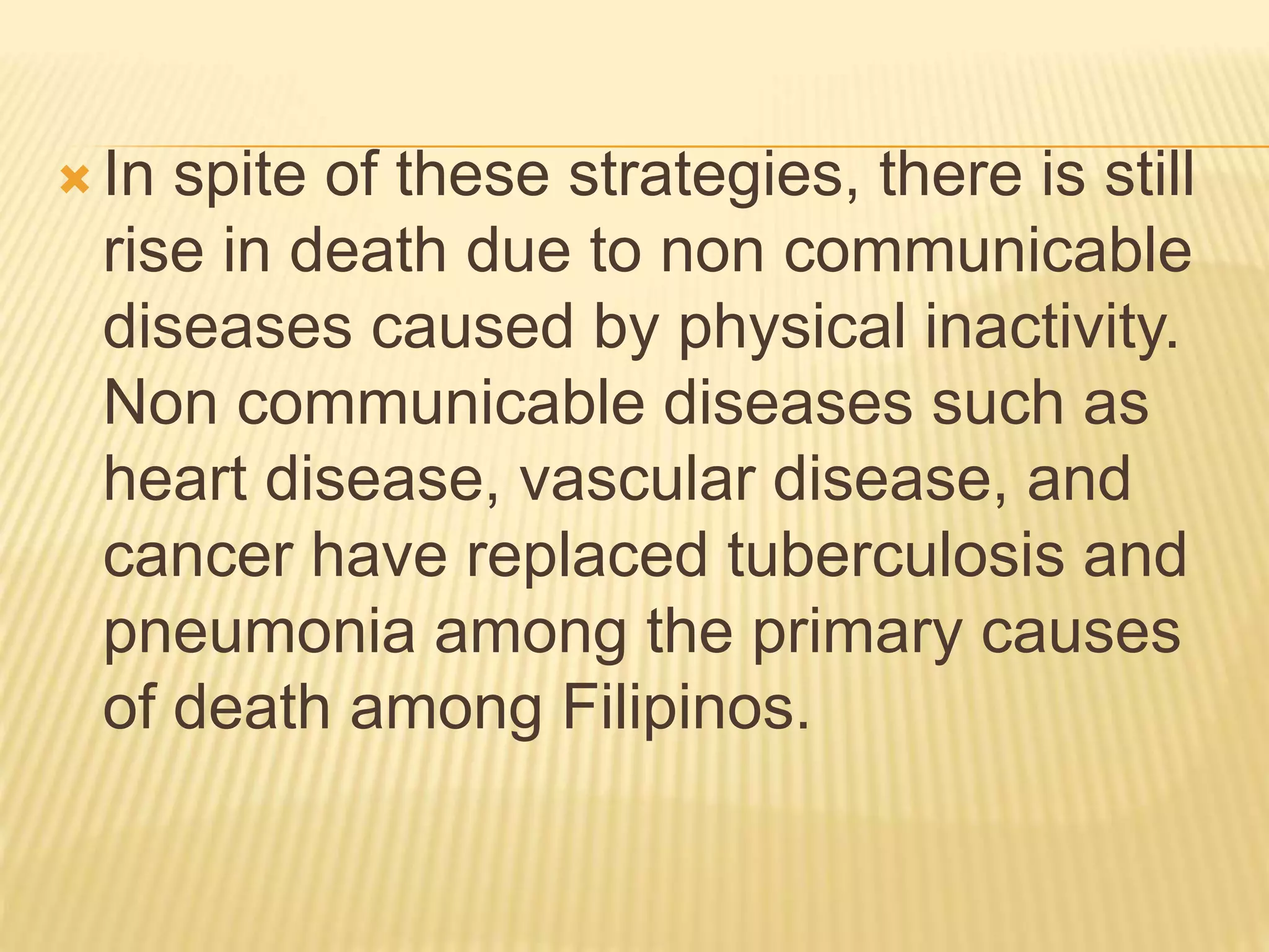  In spite of these strategies, there is still
rise in death due to non communicable
diseases caused by physical inactivity.
Non communicable diseases such as
heart disease, vascular disease, and
cancer have replaced tuberculosis and
pneumonia among the primary causes
of death among Filipinos.
 