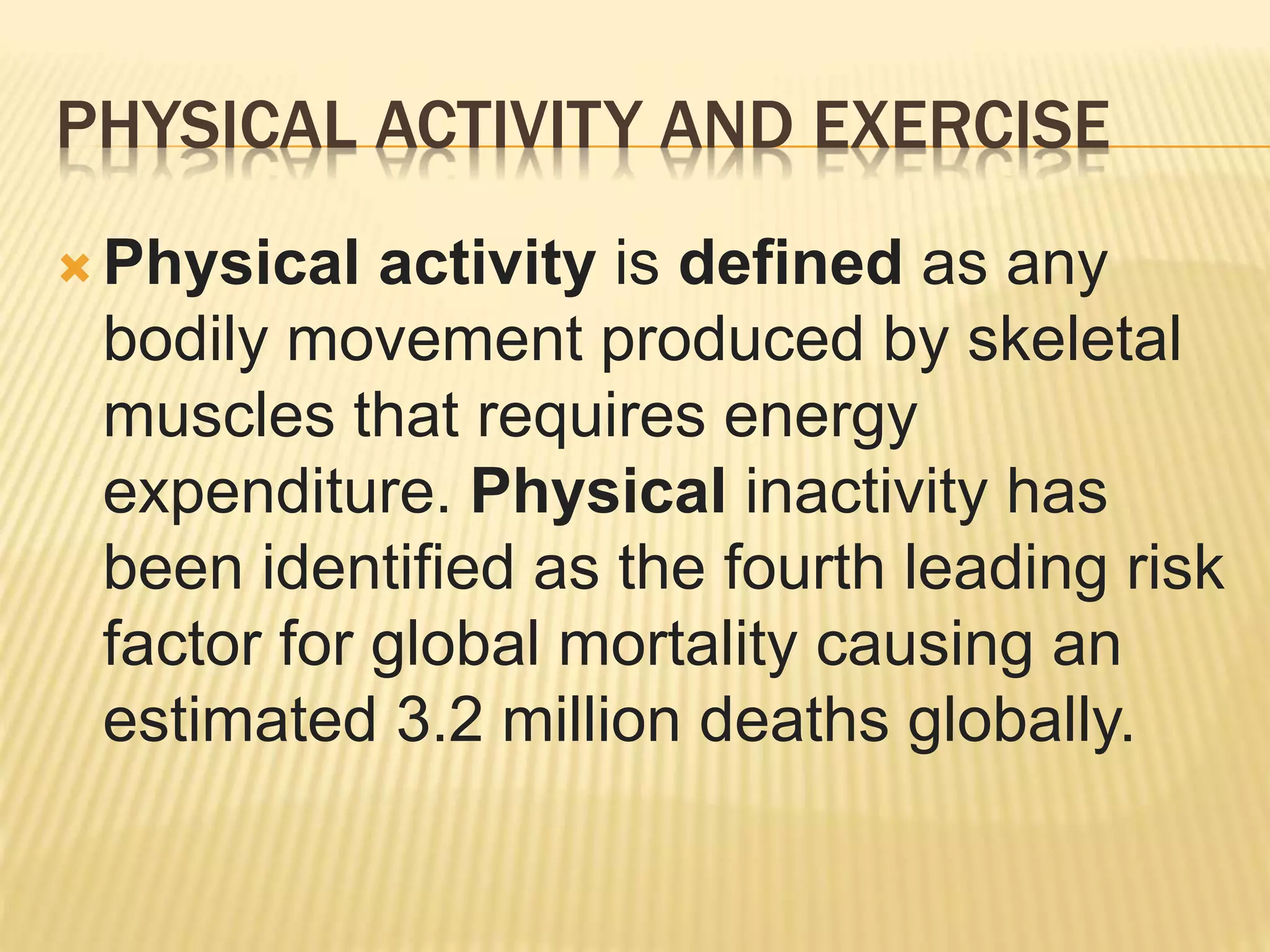  Physical activity is defined as any
bodily movement produced by skeletal
muscles that requires energy
expenditure. Physical inactivity has
been identified as the fourth leading risk
factor for global mortality causing an
estimated 3.2 million deaths globally.
PHYSICAL ACTIVITY AND EXERCISE
 